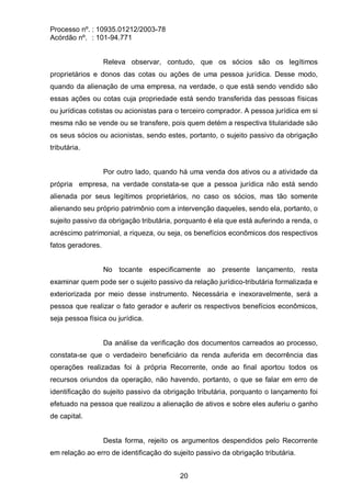 Processo nº. : 10935.01212/2003-78
Acórdão nº. : 101-94.771
20
Releva observar, contudo, que os sócios são os legítimos
proprietários e donos das cotas ou ações de uma pessoa jurídica. Desse modo,
quando da alienação de uma empresa, na verdade, o que está sendo vendido são
essas ações ou cotas cuja propriedade está sendo transferida das pessoas físicas
ou jurídicas cotistas ou acionistas para o terceiro comprador. A pessoa jurídica em si
mesma não se vende ou se transfere, pois quem detém a respectiva titularidade são
os seus sócios ou acionistas, sendo estes, portanto, o sujeito passivo da obrigação
tributária.
Por outro lado, quando há uma venda dos ativos ou a atividade da
própria empresa, na verdade constata-se que a pessoa jurídica não está sendo
alienada por seus legítimos proprietários, no caso os sócios, mas tão somente
alienando seu próprio patrimônio com a intervenção daqueles, sendo ela, portanto, o
sujeito passivo da obrigação tributária, porquanto é ela que está auferindo a renda, o
acréscimo patrimonial, a riqueza, ou seja, os benefícios econômicos dos respectivos
fatos geradores.
No tocante especificamente ao presente lançamento, resta
examinar quem pode ser o sujeito passivo da relação jurídico-tributária formalizada e
exteriorizada por meio desse instrumento. Necessária e inexoravelmente, será a
pessoa que realizar o fato gerador e auferir os respectivos benefícios econômicos,
seja pessoa física ou jurídica.
Da análise da verificação dos documentos carreados ao processo,
constata-se que o verdadeiro beneficiário da renda auferida em decorrência das
operações realizadas foi à própria Recorrente, onde ao final aportou todos os
recursos oriundos da operação, não havendo, portanto, o que se falar em erro de
identificação do sujeito passivo da obrigação tributária, porquanto o lançamento foi
efetuado na pessoa que realizou a alienação de ativos e sobre eles auferiu o ganho
de capital.
Desta forma, rejeito os argumentos despendidos pelo Recorrente
em relação ao erro de identificação do sujeito passivo da obrigação tributária.
 