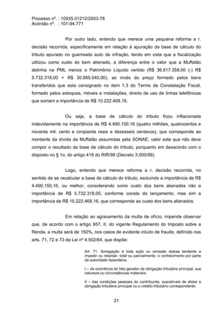 Processo nº. : 10935.01212/2003-78
Acórdão nº. : 101-94.771
21
Por outro lado, entendo que merece uma pequena reforma a r.
decisão recorrida, especificamente em relação à apuração da base de cálculo do
tributo apurado no guerreado auto de infração, tendo em vista que a fiscalização
utilizou como custo do bem alienado, a diferença entre o valor que a Muffatão
detinha na PML menos o Patrimônio Líquido vertido (R$ 36.617.358,00 (-) R$
5.732.318,00 = R$ 30.885.040,00), ao invés do preço formado pelos bens
transferidos que esta consignado no item 1.3 do Termo de Constatação Fiscal,
formado pelos estoques, móveis e instalações, direito de uso de linhas telefônicas
que somam a importância de R$ 10.222.468,16.
Ou seja, a base de cálculo do tributo ficou inflacionada
indevidamente na importância de R$ 4.490.150,16 (quatro milhões, quatrocentos e
noventa mil, cento e cinqüenta reais e dezesseis centavos), que corresponde ao
montante da dívida da Muffatão assumidas pela SONAE; valor este que não deve
compor o resultado da base de cálculo do tributo, porquanto em desacordo com o
disposto no § 1o. do artigo 418 do RIR/99 (Decreto 3.000/99).
Logo, entendo que merece reforma a r. decisão recorrida, no
sentido de se recalcular a base de cálculo do tributo, excluindo a importância de R$
4.490.150,16, ou melhor, considerando como custo dos bens alienados não a
importância de R$ 5.732.318,00, conforme consta do lançamento, mas sim a
importância de R$ 10.222.468,16, que corresponde ao custo dos bens alienados.
Em relação ao agravamento da multa de ofício, impende observar
que, de acordo com o artigo 957, II, do vigente Regulamento do Imposto sobre a
Renda, a multa será de 150%, nos casos de evidente intuito de fraude, definido nos
arts. 71, 72 e 73 da Lei nº 4.502/64, que dispõe:
Art. 71. Sonegação é toda ação ou omissão dolosa tendente a
impedir ou retardar, total ou parcialmente, o conhecimento por parte
da autoridade fazendária;
I – da ocorrência do fato gerador da obrigação tributária principal, sua
natureza ou circunstâncias materiais;
II – das condições pessoais do contribuinte, suscetíveis de afetar a
obrigação tributária principal ou o crédito tributário correspondente.
 