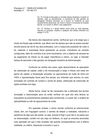 Processo nº. : 10935.01212/2003-78
Acórdão nº. : 101-94.771
22
Art. 72. Fraude é toda ação ou omissão dolosa tendente a impedir ou
retardar, total ou parcialmente, a ocorrência do fato gerador da
obrigação tributária principal, ou a excluir ou modificar as suas
características essenciais, de modo a reduzir o montante do imposto
devido, ou a evitar ou diferir o seu pagamento.”
Art. 73. Conluio é o ajuste doloso entre duas ou mais pessoas,
naturais ou jurídicas, visando a qualquer dos efeitos referidos nos
artigos 71 e 72.”
Da leitura dos dispositivos acima, verifica-se que a lei exige que o
intuito de fraude seja evidente, que aflore com tal clareza que não se possa suscitar
dúvida acerca da má fé nos atos praticados, com o inequívoco propósito de violar a
lei, cabendo a autoridade fiscal apresentar as provas, irrefutáveis da conduta
configurada, além de contrária à lei como fraudulenta, com o objetivo de escusar-se
ao pagamento do tributo ou de pagar importância a menor, ou seja, a intenção
dolosa de esconder o fato gerador da obrigação tributária da Administração.
Conforme se verifica dos autos, após desconsiderar as operações
de subscrição de capital, cisão e de incorporação e exigir o tributo com base em
ganho de capital, a fiscalização procedeu ao agravamento da multa de ofício em
150% e representação fiscal para fins penais, por entender que ocorreu no caso
simulação em contrato de compra e venda de ações, disfarçada de subscrição de
ações emitidas com ágio.
Desta forma, mister se faz necessário dar a definição dos termos
simulação e dissimulação para só então verificar em qual dos dois léxicos se
enquadram os procedimentos adotados pelo contribuinte, e a partir daí, a análise da
aplicabilidade ou não do agravamento da multa.
Em apertada síntese, o termo simular conforme já anteriormente
citado, tem, em linguagem comum, o sentido de falsear a realidade, indicando a
aparência de algo que não existe, ou seja, simular é fingir o que não é, ao passo que
na dissimulação, contém em seu bojo um disfarce, no qual se encontra escondida
uma operação em que o fato revelado não guarda correspondência com a efetiva
realidade, ou melhor, dissimular é encobrir o que é.
 