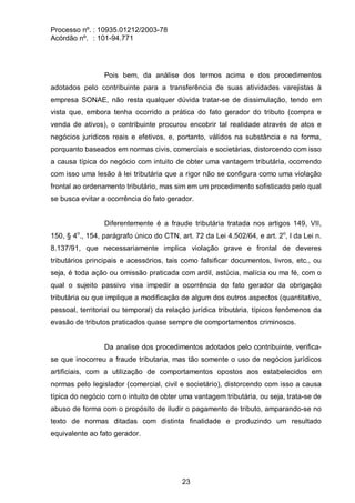 Processo nº. : 10935.01212/2003-78
Acórdão nº. : 101-94.771
23
Pois bem, da análise dos termos acima e dos procedimentos
adotados pelo contribuinte para a transferência de suas atividades varejistas à
empresa SONAE, não resta qualquer dúvida tratar-se de dissimulação, tendo em
vista que, embora tenha ocorrido a prática do fato gerador do tributo (compra e
venda de ativos), o contribuinte procurou encobrir tal realidade através de atos e
negócios jurídicos reais e efetivos, e, portanto, válidos na substância e na forma,
porquanto baseados em normas civis, comerciais e societárias, distorcendo com isso
a causa típica do negócio com intuito de obter uma vantagem tributária, ocorrendo
com isso uma lesão à lei tributária que a rigor não se configura como uma violação
frontal ao ordenamento tributário, mas sim em um procedimento sofisticado pelo qual
se busca evitar a ocorrência do fato gerador.
Diferentemente é a fraude tributária tratada nos artigos 149, VII,
150, § 4o
., 154, parágrafo único do CTN, art. 72 da Lei 4.502/64, e art. 2o
, I da Lei n.
8.137/91, que necessariamente implica violação grave e frontal de deveres
tributários principais e acessórios, tais como falsificar documentos, livros, etc., ou
seja, é toda ação ou omissão praticada com ardil, astúcia, malícia ou ma fé, com o
qual o sujeito passivo visa impedir a ocorrência do fato gerador da obrigação
tributária ou que implique a modificação de algum dos outros aspectos (quantitativo,
pessoal, territorial ou temporal) da relação jurídica tributária, típicos fenômenos da
evasão de tributos praticados quase sempre de comportamentos criminosos.
Da analise dos procedimentos adotados pelo contribuinte, verifica-
se que inocorreu a fraude tributaria, mas tão somente o uso de negócios jurídicos
artificiais, com a utilização de comportamentos opostos aos estabelecidos em
normas pelo legislador (comercial, civil e societário), distorcendo com isso a causa
típica do negócio com o intuito de obter uma vantagem tributária, ou seja, trata-se de
abuso de forma com o propósito de iludir o pagamento de tributo, amparando-se no
texto de normas ditadas com distinta finalidade e produzindo um resultado
equivalente ao fato gerador.
 