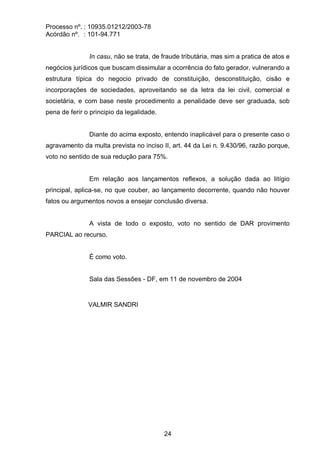 Processo nº. : 10935.01212/2003-78
Acórdão nº. : 101-94.771
24
In casu, não se trata, de fraude tributária, mas sim a pratica de atos e
negócios jurídicos que buscam dissimular a ocorrência do fato gerador, vulnerando a
estrutura típica do negocio privado de constituição, desconstituição, cisão e
incorporações de sociedades, aproveitando se da letra da lei civil, comercial e
societária, e com base neste procedimento a penalidade deve ser graduada, sob
pena de ferir o principio da legalidade.
Diante do acima exposto, entendo inaplicável para o presente caso o
agravamento da multa prevista no inciso II, art. 44 da Lei n. 9.430/96, razão porque,
voto no sentido de sua redução para 75%.
Em relação aos lançamentos reflexos, a solução dada ao litígio
principal, aplica-se, no que couber, ao lançamento decorrente, quando não houver
fatos ou argumentos novos a ensejar conclusão diversa.
A vista de todo o exposto, voto no sentido de DAR provimento
PARCIAL ao recurso.
É como voto.
Sala das Sessões - DF, em 11 de novembro de 2004
VALMIR SANDRI
 