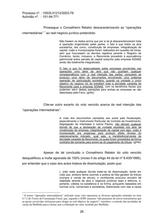 Processo nº. : 10935.01212/2003-78
Acórdão nº. : 101-94.771
26
Prossegue o Conselheiro Relator descaracterizando as “operações
intermediárias” 1
ao real negócio jurídico pretendido:
Não fossem os dados acima que por si só já descaracterizariam toda
a operação engendrada pelas partes, o fato é que todos os atos
societários, tais como, constituição de empresas, integralização de
capital, cisão e incorporações foram realizados em questão de horas,
sem que houvessem os devidos registros perante o Registro de
Comércio, tendo, inclusive, a Recorrente procedido à equivalência
patrimonial sobre parcela de capital subscrito pela empresa SONAE
ainda não totalmente integralizado.
O fato é que foi desencadeado pelas empresas envolvidas nas
operações uma série de atos que não guardam qualquer
correspondência com a real intenção das partes, porquanto se
produziu uma série de documentos envolvendo uma pretensa
operação de participação societária, quando na verdade o único
objetivo do negócio foi de transferir toda a atividade varejista da
Recorrente para a empresa SONAE, com os benefícios fiscais que
poderiam advir destas operações para ambas as empresas se não
detectadas pela Fisco. (grifei)
Cite-se outro excerto do voto vencido acerca da real intenção das
“operações intermediárias”:
A vista dos documentos carreados aos autos pela fiscalização,
especialmente o Instrumento Particular de Contrato de Investimento,
Segregação de Interesses e outros Pactos, não deixam qualquer
dúvida de que a declaração de vontade expressa nos atos de
constituição de empresa, integralização de capital com ágio, cisão e
incorporação era enganosa para produzir efeito diverso do
ostensivamente indicado, qual seja, a transferência/venda da
atividade varejista da Recorrente, os quais foram procedidos de forma
contrária tão somente para eximir-se do pagamento de tributo. (grifei)
Apesar de tal conclusão o Conselheiro Relator do voto vencido
desqualificou a multa agravada de 150% (inciso II do artigo 44 da lei nº 9.430/1996),
por entender que o caso dos autos tratava de dissimulação, posto que:
(...)não resta qualquer dúvida tratar-se de dissimulação, tendo em
vista que, embora tenha ocorrido a prática do fato gerador do tributo
(compra e venda de ativos), o contribuinte procurou encobrir tal
realidade através de atos e negócios jurídicos reais e efetivos, e,
portanto, válidos na substância e na forma, porquanto baseados em
normas civis, comerciais e societárias, distorcendo com isso a causa
1
O termo “operações intermediárias” utilizado neste voto representa as diversas operações relatadas no item
6.7.2 do Termo de Constatação Fiscal, que, segundo o AFRF autuante “não passaram de meros instrumentos que
as partes envolvidas utilizaram para chegar ao real objetivo do negócio”: transferir o controle das atividades de
varejo da Muffatão para a Sonae sem a tributação do valor recebido por Muffatão.
 