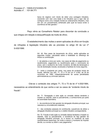 Processo nº. : 10935.01212/2003-78
Acórdão nº. : 101-94.771
27
típica do negócio com intuito de obter uma vantagem tributária,
ocorrendo com isso uma lesão à lei tributária que a rigor não se
configura como uma violação frontal ao ordenamento tributário, mas
sim em um procedimento sofisticado pelo qual se busca evitar a
ocorrência do fato gerador.”
Peço vênia ao Conselheiro Relator para discordar da conclusão a
que chegou em relação à desqualificação da multa de ofício.
O estabelecimento das multas a serem aplicadas de ofício em função
de infrações à legislação tributária são as previstas no artigo 44 da Lei nº
9.430/1996:
Art. 44. Nos casos de lançamento de ofício, serão aplicadas as
seguintes multas, calculadas sobre a totalidade ou diferença de
tributo ou contribuição:
I - de setenta e cinco por cento, nos casos de falta de pagamento ou
recolhimento, pagamento ou recolhimento após o vencimento do
prazo, sem o acréscimo de multa moratória, de falta de declaração e
nos de declaração inexata, excetuada a hipótese do inciso seguinte;
II - cento e cinqüenta por cento, nos casos de evidente intuito de
fraude, definido nos arts. 71, 72 e 73 da Lei nº 4.502, de 30 de
novembro de 1964, independentemente de outras penalidades
administrativas ou criminais cabíveis.
Cite-se o conteúdo dos artigos 71, 72 e 73 da lei nº 4.502/1964,
necessários ao entendimento do que venha a ser os casos de “evidente intuito de
fraude”:
Art. 71. Sonegação é toda ação ou omissão dolosa tendente a
impedir ou retardar, total ou parcialmente, o conhecimento por parte
da autoridade fazendária;
I – da ocorrência do fato gerador da obrigação tributária principal, sua
natureza ou circunstâncias materiais;
II – das condições pessoais do contribuinte, suscetíveis de afetar a
obrigação tributária principal ou o crédito tributário correspondente.
Art. 72. Fraude é toda ação ou omissão dolosa tendente a impedir ou
retardar, total ou parcialmente, a ocorrência do fato gerador da
obrigação tributária principal, ou a excluir ou modificar as suas
características essenciais, de modo a reduzir o montante do imposto
devido, ou a evitar ou diferir o seu pagamento.”
 