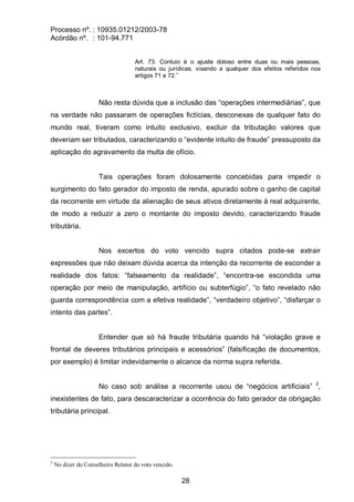 Processo nº. : 10935.01212/2003-78
Acórdão nº. : 101-94.771
28
Art. 73. Conluio é o ajuste doloso entre duas ou mais pessoas,
naturais ou jurídicas, visando a qualquer dos efeitos referidos nos
artigos 71 e 72.”
Não resta dúvida que a inclusão das “operações intermediárias”, que
na verdade não passaram de operações fictícias, desconexas de qualquer fato do
mundo real, tiveram como intuito exclusivo, excluir da tributação valores que
deveriam ser tributados, caracterizando o “evidente intuito de fraude” pressuposto da
aplicação do agravamento da multa de ofício.
Tais operações foram dolosamente concebidas para impedir o
surgimento do fato gerador do imposto de renda, apurado sobre o ganho de capital
da recorrente em virtude da alienação de seus ativos diretamente à real adquirente,
de modo a reduzir a zero o montante do imposto devido, caracterizando fraude
tributária.
Nos excertos do voto vencido supra citados pode-se extrair
expressões que não deixam dúvida acerca da intenção da recorrente de esconder a
realidade dos fatos: “falseamento da realidade”, “encontra-se escondida uma
operação por meio de manipulação, artifício ou subterfúgio”, “o fato revelado não
guarda correspondência com a efetiva realidade”, “verdadeiro objetivo”, “disfarçar o
intento das partes”.
Entender que só há fraude tributária quando há “violação grave e
frontal de deveres tributários principais e acessórios” (falsificação de documentos,
por exemplo) é limitar indevidamente o alcance da norma supra referida.
No caso sob análise a recorrente usou de “negócios artificiais” 2
,
inexistentes de fato, para descaracterizar a ocorrência do fato gerador da obrigação
tributária principal.
2
No dizer do Conselheiro Relator do voto vencido.
 
