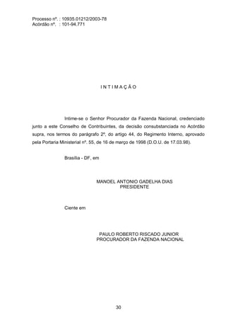 Processo nº. : 10935.01212/2003-78
Acórdão nº. : 101-94.771
30
I N T I M A Ç Ã O
Intime-se o Senhor Procurador da Fazenda Nacional, credenciado
junto a este Conselho de Contribuintes, da decisão consubstanciada no Acórdão
supra, nos termos do parágrafo 2º, do artigo 44, do Regimento Interno, aprovado
pela Portaria Ministerial nº. 55, de 16 de março de 1998 (D.O.U. de 17.03.98).
Brasília - DF, em
MANOEL ANTONIO GADELHA DIAS
PRESIDENTE
Ciente em
PAULO ROBERTO RISCADO JUNIOR
PROCURADOR DA FAZENDA NACIONAL
 