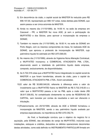 Processo nº. : 10935.01212/2003-78
Acórdão nº. : 101-94.771
5
5) Em decorrência da cisão, o capital social da MASTER foi reduzido para R$
898.157,00, representado por 898.157 cotas, todas detidas pela SONAE, que
assim passou a ser única acionista da MASTER;
6) Ainda no mesmo dia (11/10/1999), às 14:00 H, na sede da empresa em
Cascavel - PR, a MASTER fez nova AGE, já sem a participação da
MUFFATÃO e dos Sócios, para aprovar a incorporação da empresa a
SONAE;
7) Também no mesmo dia (11/10/1999), às 16:00 H, na sede da SONAE em
Porto Alegre, com os mesmos componentes da mesa, foi realizada AGE da
SONAE, que aprovou o protocolo de incorporação da MASTER, cujo
patrimônio líquido foi estimado em R$ 5.973.569,00;
8) No mesmo dia (11/10/1999), através da Vigésima Nona Alteração Contratual,
a MUFFATÃO incorporou a COMERCIAL ATACADISTA PML LTDA.,
absorvendo assim a totalidade do patrimônio líquido desta empresa,
composto, exclusivamente, de disponibilidades;
9) As 5.732.318 cotas que a MUFFATÃO havia integralizado no capital social da
MASTER e que foram transferidas, através da cisão, para o capital da
COMERCIAL ATACADISTA PML LTDA., foram canceladas;
10)O valor de R$ 30.885.040,00, referente à diferença entre o valor do
investimento que a MUFFATÃO fizera na MASTER de R$ 5.732.318,00 e o
valor que a MUFFATÃO passou a ter na PML após a cisão desta (R$
36.617.358,00), foi contabilizado diretamente na conta de RESERVAS DE
CAPITAL, sem transitar por contas de resultados e sem ser oferecido à
tributação.
11)Posteriormente, em 25/10/1999, através de AGE a SONAE formalizou a
incorporação da MASTER, sendo o seu patrimônio líquido avaliado por
empresa especializada, na importância de R$ 5.072.352,74.
Ao final, a fiscalização concluiu que o objetivo do negócio foi à
aquisição, pela SONAE, das atividades de varejo da MUFFATÃO, incluindo suas
instalações, estoques e créditos, deduzidos os débitos operacionais decorrentes
destas atividades, como está definido no INSTRUMENTO PARTICULAR firmado em
 
