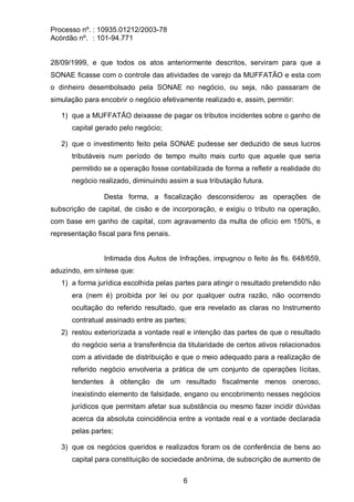 Processo nº. : 10935.01212/2003-78
Acórdão nº. : 101-94.771
6
28/09/1999, e que todos os atos anteriormente descritos, serviram para que a
SONAE ficasse com o controle das atividades de varejo da MUFFATÃO e esta com
o dinheiro desembolsado pela SONAE no negócio, ou seja, não passaram de
simulação para encobrir o negócio efetivamente realizado e, assim, permitir:
1) que a MUFFATÃO deixasse de pagar os tributos incidentes sobre o ganho de
capital gerado pelo negócio;
2) que o investimento feito pela SONAE pudesse ser deduzido de seus lucros
tributáveis num período de tempo muito mais curto que aquele que seria
permitido se a operação fosse contabilizada de forma a refletir a realidade do
negócio realizado, diminuindo assim a sua tributação futura.
Desta forma, a fiscalização desconsiderou as operações de
subscrição de capital, de cisão e de incorporação, e exigiu o tributo na operação,
com base em ganho de capital, com agravamento da multa de ofício em 150%, e
representação fiscal para fins penais.
Intimada dos Autos de Infrações, impugnou o feito às fls. 648/659,
aduzindo, em síntese que:
1) a forma jurídica escolhida pelas partes para atingir o resultado pretendido não
era (nem é) proibida por lei ou por qualquer outra razão, não ocorrendo
ocultação do referido resultado, que era revelado as claras no Instrumento
contratual assinado entre as partes;
2) restou exteriorizada a vontade real e intenção das partes de que o resultado
do negócio seria a transferência da titularidade de certos ativos relacionados
com a atividade de distribuição e que o meio adequado para a realização de
referido negócio envolveria a prática de um conjunto de operações lícitas,
tendentes à obtenção de um resultado fiscalmente menos oneroso,
inexistindo elemento de falsidade, engano ou encobrimento nesses negócios
jurídicos que permitam afetar sua substância ou mesmo fazer incidir dúvidas
acerca da absoluta coincidência entre a vontade real e a vontade declarada
pelas partes;
3) que os negócios queridos e realizados foram os de conferência de bens ao
capital para constituição de sociedade anônima, de subscrição de aumento de
 