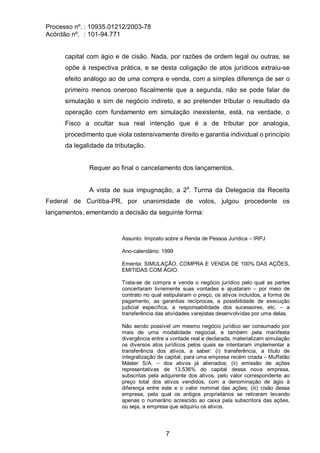 Processo nº. : 10935.01212/2003-78
Acórdão nº. : 101-94.771
7
capital com ágio e de cisão. Nada, por razões de ordem legal ou outras, se
opõe à respectiva prática, e se desta coligação de atos jurídicos extraiu-se
efeito análogo ao de uma compra e venda, com a simples diferença de ser o
primeiro menos oneroso fiscalmente que a segunda, não se pode falar de
simulação e sim de negócio indireto, e ao pretender tributar o resultado da
operação com fundamento em simulação inexistente, está, na verdade, o
Fisco a ocultar sua real intenção que é a de tributar por analogia,
procedimento que viola ostensivamente direito e garantia individual o princípio
da legalidade da tributação.
Requer ao final o cancelamento dos lançamentos.
A vista de sua impugnação, a 2a
. Turma da Delegacia da Receita
Federal de Curitiba-PR, por unanimidade de votos, julgou procedente os
lançamentos, ementando a decisão da seguinte forma:
Assunto: Imposto sobre a Renda de Pessoa Jurídica – IRPJ
Ano-calendário: 1999
Ementa: SIMULAÇÃO. COMPRA E VENDA DE 100% DAS AÇÕES,
EMITIDAS COM ÁGIO.
Trata-se de compra e venda o negócio jurídico pelo qual as partes
concertaram livremente suas vontades e ajustaram – por meio de
contrato no qual estipularam o preço, os ativos incluídos, a forma de
pagamento, as garantias recíprocas, a possibilidade de execução
judicial específica, a responsabilidade dos sucessores, etc. – a
transferência das atividades varejistas desenvolvidas por uma delas.
Não sendo possível um mesmo negócio jurídico ser consumado por
mais de uma modalidade negocial, e também pela manifesta
divergência entre a vontade real e declarada, materializam simulação
os diversos atos jurídicos pelos quais se intentaram implementar a
transferência dos ativos, a saber: (i) transferência, a título de
integralização de capital, para uma empresa recém criada – Muffatão
Máster S/A. – dos ativos já alienados; (ii) emissão de ações
representativas de 13,536% do capital dessa nova empresa,
subscritas pela adquirente dos ativos, pelo valor correspondente ao
preço total dos ativos vendidos, com a denominação de ágio à
diferença entre este e o valor nominal das ações; (iii) cisão dessa
empresa, pela qual os antigos proprietários se retiraram levando
apenas o numerário acrescido ao caixa pela subscritora das ações,
ou seja, a empresa que adquiriu os ativos.
 