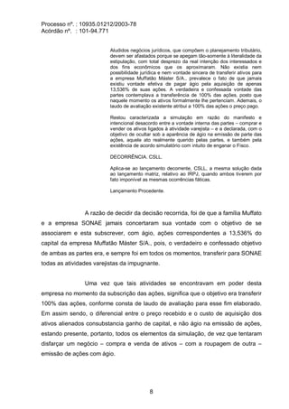 Processo nº. : 10935.01212/2003-78
Acórdão nº. : 101-94.771
8
Aludidos negócios jurídicos, que compõem o planejamento tributário,
devem ser afastados porque se apegam tão-somente à literalidade da
estipulação, com total desprezo da real intenção dos interessados e
dos fins econômicos que os aproximaram. Não existia nem
possibilidade jurídica e nem vontade sincera de transferir ativos para
a empresa Muffatão Máster S/A., prevalece o fato de que jamais
existiu vontade efetiva de pagar ágio pela aquisição de apenas
13,536% de suas ações. A verdadeira e confessada vontade das
partes contemplava a transferência de 100% das ações, posto que
naquele momento os ativos formalmente lhe pertenciam. Ademais, o
laudo de avaliação existente atribui a 100% das ações o preço pago.
Restou caracterizada a simulação em razão do manifesto e
intencional desacordo entre a vontade interna das partes – comprar e
vender os ativos ligados à atividade varejista – e a declarada, com o
objetivo de ocultar sob a aparência de ágio na emissão de parte das
ações, aquele ato realmente querido pelas partes, e também pela
existência de acordo simulatório com intuito de enganar o Fisco.
DECORRÊNCIA. CSLL.
Aplica-se ao lançamento decorrente, CSLL, a mesma solução dada
ao lançamento matriz, relativo ao IRPJ, quando ambos tiverem por
fato imponível as mesmas ocorrências fáticas.
Lançamento Procedente.
A razão de decidir da decisão recorrida, foi de que a família Muffato
e a empresa SONAE jamais concertaram sua vontade com o objetivo de se
associarem e esta subscrever, com ágio, ações correspondentes a 13,536% do
capital da empresa Muffatão Máster S/A., pois, o verdadeiro e confessado objetivo
de ambas as partes era, e sempre foi em todos os momentos, transferir para SONAE
todas as atividades varejistas da impugnante.
Uma vez que tais atividades se encontravam em poder desta
empresa no momento da subscrição das ações, significa que o objetivo era transferir
100% das ações, conforme consta de laudo de avaliação para esse fim elaborado.
Em assim sendo, o diferencial entre o preço recebido e o custo de aquisição dos
ativos alienados consubstancia ganho de capital, e não ágio na emissão de ações,
estando presente, portanto, todos os elementos da simulação, de vez que tentaram
disfarçar um negócio – compra e venda de ativos – com a roupagem de outra –
emissão de ações com ágio.
 
