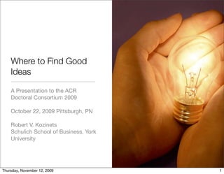 Where to Find Good
    Ideas

    A Presentation to the ACR
    Doctoral Consortium 2009

    October 22, 2009 Pittsburgh, PN

    Robert V. Kozinets
    Schulich School of Business, York
    University




Thursday, November 12, 2009             1
 