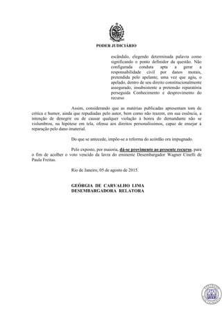 PODER JUDICIÁRIO
escândalo, elegendo determinada palavra como
significando o ponto definidor da questão. Não
configurada conduta apta a gerar a
responsabilidade civil por danos morais,
pretendida pelo apelante, uma vez que agiu, o
apelado, dentro de seu direito constitucionalmente
assegurado, insubsistente a pretensão reparatória
perseguida Conhecimento e desprovimento do
recurso
Assim, considerando que as matérias publicadas apresentam tom de
crítica e humor, ainda que repudiadas pelo autor, bem como não trazem, em sua essência, a
intenção de denegrir ou de causar qualquer violação à honra do demandante não se
vislumbrou, na hipótese em tela, ofensa aos direitos personalíssimos, capaz de ensejar a
reparação pelo dano imaterial.
Do que se antecede, impõe-se a reforma do acórdão ora impugnado.
Pelo exposto, por maioria, dá-se provimento ao presente recurso, para
o fim de acolher o voto vencido da lavra do eminente Desembargador Wagner Cinelli de
Paula Freitas.
Rio de Janeiro, 05 de agosto de 2015.
GEÓRGIA DE CARVALHO LIMA
DESEMBARGADORA RELATORA
717
 
