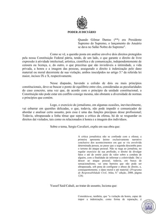 PODER JUDICIÁRIO
Quando Gilmar Dantas (**) era Presidente
Supremo do Supremo, o lançamento do Anuário
se dava no Salão Nobre do Supremo".
Como se vê, a questão posta em análise envolve dois direitos protegidos
pela nossa Constituição Federal pátria, tendo, de um lado, o que garante o direito de livre
expressão à atividade intelectual, artística, científica e de comunicação, independentemente de
censura ou licença, e, do outro, o que preceitua que são invioláveis a intimidade, a vida
privada, a honra e a imagem das pessoas, assegurado o direito à indenização pelo dano
material ou moral decorrente de sua violação, ambos insculpidos no artigo 5.º da referida lei
maior, incisos IX e X, respectivamente.
Nesse diapasão, havendo a colisão de dois ou mais princípios
constitucionais, deve-se buscar o ponto de equilíbrio entre eles, consideradas as peculiaridades
do caso concreto, uma vez que, de acordo com o princípio da unidade constitucional, a
Constituição não pode estar em conflito consigo mesma, não obstante a diversidade de normas
e princípios que contém.
Logo, o exercício do jornalismo, em algumas ocasiões, inevitavelmente,
vai esbarrar em questões delicadas, o que, todavia, não pode impedir o comunicador de
abordar e analisar certo assunto, pois essa é uma das funções precípuas desse profissional;
Todavia, ultrapassada a linha tênue que separa a crítica da ofensa, há de se resguardar os
direitos daí violados, tais como os relacionados à honra e a imagem dos indivíduos.
Sobre o tema, Sergio Cavalieri, expõe em sua obra que:
A crítica jornalística não se confunde com a ofensa; a
primeira apresenta ânimo exclusivamente narrativo
conclusivo dos acontecimentos em que se viu envolvida
determinada pessoa, ao passo que a segunda descamba para
o terreno do ataque pessoal. Não se nega ao jornalista, no
regular exercício da sua profissão, o direito de divulgar
fatos e até de emitir juízo de valor sobre a conduta de
alguém, com a finalidade de informar a coletividade. Daí a
descer ao ataque pessoal, todavia, em busca de
sensacionalismo, vai uma barreira que não pode ser
ultrapassada, sob pena de configurar o abuso de direito, e,
consequentemente, o dano moral e até material. (Programa
de Responsabilidade Civil, Atlas, 8.a
edição, 2008, página
124).
Yussef Said Cahali, ao tratar do assunto, leciona que:
Considera-se, também, que “a violação da honra, capaz de
impor a indenização, como forma de reparação, é
711
 