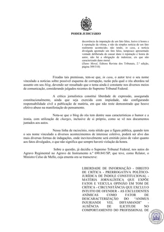 PODER JUDICIÁRIO
decorrência da imputação de um fato falso, lesivo à honra e
à reputação da vítima, e não da simples notícia de um fato
realmente acontecido; não tendo, in casu, a notícia
divulgada apontado um fato falso, tampouco apresentado
vontade deliberada de causar dano à reputação e honra do
autor, não há a obrigação de indenizar, eis que não
caracterizado dano moral.
(Dano Moral, Editora Revista dos Tribunais, 2.ª edição,
página 309/310)
Fixadas tais premissas, tem-se que, in casu, o autor teve o seu nome
vinculado a notícias sobre possível esquema de corrupção, razão pela qual o réu abordou tal
assunto em seu blog, devendo ser ressaltado que o tema ainda é constante nos diversos meios
de comunicação, considerando julgados recentes do Supremo Tribunal Federal.
A crítica jornalística constitui liberdade de expressão, assegurada
constitucionalmente, ainda que seja exercida com impiedade, não configurando
responsabilidade civil a publicação de matéria, em que não reste demonstrado que houve
efetivo abuso na manifestação do pensamento.
Nota-se que o blog do réu tem dentre suas características o humor e a
ironia, com utilização de charges, inclusive de si próprio, como se vê nos documentos
juntados aos autos.
Nessa linha de raciocínio, resta nítido que a figura pública, quando tem
o seu nome vinculado a diversos acontecimentos de interesse coletivo, poderá ser alvo das
mais diversas formas de indagações, onde inevitavelmente será emitido juízo de valor quanto
aos fatos divulgados, o que não significa que sempre haverá violação da honra.
Sobre a questão, já decidiu o Supremo Tribunal Federal, nos autos do
Agravo Regimental no Agravo de Instrumento n.º 690.841/SP, que teve, como Relator, o
Ministro Celso de Mello, cuja ementa ora se transcreve:
LIBERDADE DE INFORMAÇÃO - DIREITO
DE CRÍTICA - PRERROGATIVA POLÍTICO-
JURÍDICA DE ÍNDOLE CONSTITUCIONAL -
MATÉRIA JORNALÍSTICA QUE EXPÕE
FATOS E VEICULA OPINIÃO EM TOM DE
CRÍTICA - CIRCUNSTÂNCIA QUE EXCLUI O
INTUITO DE OFENDER - AS EXCLUDENTES
ANÍMICAS COMO FATOR DE
DESCARACTERIZAÇÃO DO “ANIMUS
INJURIANDI VEL DIFFAMANDI” -
AUSÊNCIA DE ILICITUDE NO
COMPORTAMENTO DO PROFISSIONAL DE
712
 