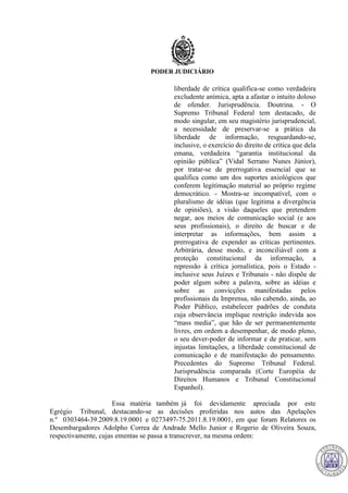 PODER JUDICIÁRIO
liberdade de crítica qualifica-se como verdadeira
excludente anímica, apta a afastar o intuito doloso
de ofender. Jurisprudência. Doutrina. - O
Supremo Tribunal Federal tem destacado, de
modo singular, em seu magistério jurisprudencial,
a necessidade de preservar-se a prática da
liberdade de informação, resguardando-se,
inclusive, o exercício do direito de crítica que dela
emana, verdadeira “garantia institucional da
opinião pública” (Vidal Serrano Nunes Júnior),
por tratar-se de prerrogativa essencial que se
qualifica como um dos suportes axiológicos que
conferem legitimação material ao próprio regime
democrático. - Mostra-se incompatível, com o
pluralismo de idéias (que legitima a divergência
de opiniões), a visão daqueles que pretendem
negar, aos meios de comunicação social (e aos
seus profissionais), o direito de buscar e de
interpretar as informações, bem assim a
prerrogativa de expender as críticas pertinentes.
Arbitrária, desse modo, e inconciliável com a
proteção constitucional da informação, a
repressão à crítica jornalística, pois o Estado -
inclusive seus Juízes e Tribunais - não dispõe de
poder algum sobre a palavra, sobre as idéias e
sobre as convicções manifestadas pelos
profissionais da Imprensa, não cabendo, ainda, ao
Poder Público, estabelecer padrões de conduta
cuja observância implique restrição indevida aos
“mass media”, que hão de ser permanentemente
livres, em ordem a desempenhar, de modo pleno,
o seu dever-poder de informar e de praticar, sem
injustas limitações, a liberdade constitucional de
comunicação e de manifestação do pensamento.
Precedentes do Supremo Tribunal Federal.
Jurisprudência comparada (Corte Européia de
Direitos Humanos e Tribunal Constitucional
Espanhol).
Essa matéria também já foi devidamente apreciada por este
Egrégio Tribunal, destacando-se as decisões proferidas nos autos das Apelações
n.º 0303464-39.2009.8.19.0001 e 0273497-75.2011.8.19.0001, em que foram Relatores os
Desembargadores Adolpho Correa de Andrade Mello Junior e Rogerio de Oliveira Souza,
respectivamente, cujas ementas se passa a transcrever, na mesma ordem:
714
 