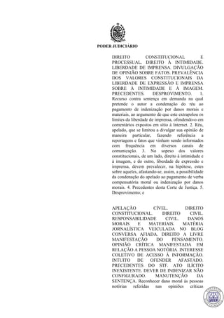 PODER JUDICIÁRIO
DIREITO CONSTITUCIONAL E
PROCESSUAL. DIREITO À INTIMIDADE.
LIBERDADE DE IMPRENSA. DIVULGAÇÃO
DE OPINIÃO SOBRE FATOS. PREVALÊNCIA
DOS VALORES CONSTITUCIONAIS DA
LIBERDADE DE EXPRESSÃO E IMPRENSA
SOBRE À INTIMIDADE E À IMAGEM.
PRECEDENTES. DESPROVIMENTO. 1.
Recurso contra sentença em demanda na qual
pretende o autor a condenação do réu ao
pagamento de indenização por danos morais e
materiais, ao argumento de que este extrapolou os
limites da liberdade de imprensa, ofendendo-o em
comentários expostos em sítio à Internet. 2. Réu,
apelado, que se limitou a divulgar sua opinião de
maneira particular, fazendo referência a
reportagens e fatos que vinham sendo informados
com frequência em diversos canais de
comunicação. 3. No sopeso dos valores
constitucionais, de um lado, direito à intimidade e
à imagem, e do outro, liberdade de expressão e
imprensa, devem prevalecer, na hipótese, estes
sobre aqueles, afastando-se, assim, a possibilidade
da condenação do apelado ao pagamento de verba
compensatória moral ou indenização por danos
morais. 4. Precedentes desta Corte de Justiça. 5.
Desprovimento; e
APELAÇÃO CÍVEL. DIREITO
CONSTITUCIONAL. DIREITO CIVIL.
RESPONSABILIDADE CIVIL. DANOS
MORAIS E MATERIAIS. MATÉRIA
JORNALÍSTICA VEICULADA NO BLOG
CONVERSA AFIADA. DIREITO A LIVRE
MANIFESTAÇÃO DO PENSAMENTO.
OPINIÃO CRÍTICA MANIFESTADA EM
RELAÇÃO A PESSOA NOTÓRIA. INTERESSE
COLETIVO DE ACESSO À INFORMAÇÃO.
INTUITO DE OFENDER AFASTADO.
PRECEDENTES DO STF. ATO ILÍCITO
INEXISTENTE. DEVER DE INDENIZAR NÃO
CONFIGURADO. MANUTENÇÃO DA
SENTENÇA. Reconhecer dano moral às pessoas
notórias referidas nas opiniões críticas
715
 