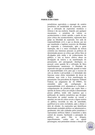 PODER JUDICIÁRIO
jornalísticas equivaleria a expungir do cenário
jornalístico tal modalidade de expressão, posto
que a utilização de expressões mordazes e
irônicas é da sua essência. Impedir, por qualquer
mecanismo, o jornalista de valorar os
acontecimentos e emitir opinião, a partir de seu
juízo crítico dos acontecimentos, representa duro
golpe na liberdade de expressão. Em sede de
responsabilidade civil, o que se discute, por ato
que transborda o legítimo exercício da liberdade
de expressão e comunicação, apto a gerar
reparação, não é a mera veiculação de notícia
contrária aos interesses pessoais ou políticos de
determinada pessoa ou crítica que utiliza fatos já
divulgados pela mídia e de conhecimento do
público, e sim se houve efetivo abuso na
divulgação da notícia e na manifestação do
pensamento, por perseguição ideológica ou
pessoal, como quando há a utilização de fatos
manifestamente mentirosos. A liberdade de
expressão tem que ser ponderada, quando se tratar
de responsabilidade civil, para que o excesso de
zelo ao direito à privacidade e à intimidade não
funcione como efeito intimidador do dever de
informar, nem viole a livre manifestação do
pensamento. Em precedente do Supremo Tribunal
Federal, no julgamento do AI 690841, foi
entendido pela não configuração da
responsabilidade civil, afastando-se a ilicitude o
comportamento do jornalista que expôs fatos e
opinião de forma crítica em relação à determinada
pessoa pública, tendo sido expresso que a
publicação de matéria jornalística que divulgue
observações de caráter mordaz ou veicule e
opiniões em tom de crítica severa a figura notória
ou pública, investida ou não, de autoridade,
qualificar-se-ia como excludente, apta a afastar o
dolo de ofender. As expressões que identificam
determinado escândalo político ou administrativo,
geralmente, têm sido cunhadas pelos jornalistas e
representam artifícios hábeis a transmitir a ideia
central do assunto, facilitando a percepção do
público em geral. Não se dirigem,
especificamente, contra este ou aquele
personagem, mas pretendem retratar a situação do
716
 