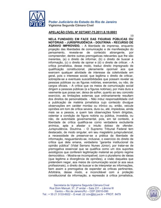 Poder Judiciário do Estado do Rio de Janeiro
Vigésima Segunda Câmara Cível
APELAÇÃO CÍVEL Nº 0273497-75.2011.8.19.0001
10
Secretaria da Vigésima Segunda Câmara Cível
Rua Dom Manuel, 37, 2º andar – Sala 231 – Lâmina III
Centro – Rio de Janeiro/RJ – CEP 20010-090
Tel.: + 55 21 3133-6022 – E-mail: 22 cciv@tjrj.jus.br – PROT. 8479
NELA FUNDADO) EM FACE DAS FIGURAS PÚBLICAS OU
NOTÓRIAS - JURISPRUDÊNCIA - DOUTRINA - RECURSO DE
AGRAVO IMPROVIDO. - A liberdade de imprensa, enquanto
projeção das liberdades de comunicação e de manifestação do
pensamento, reveste-se de conteúdo abrangente, por
compreender, dentre outras prerrogativas relevantes que lhe são
inerentes, (a) o direito de informar, (b) o direito de buscar a
informação, (c) o direito de opinar e (d) o direito de criticar. - A
crítica jornalística, desse modo, traduz direito impregnado de
qualificação constitucional, plenamente oponível aos que
exercem qualquer atividade de interesse da coletividade em
geral, pois o interesse social, que legitima o direito de criticar,
sobrepõe-se a eventuais suscetibilidades que possam revelar as
pessoas públicas ou as figuras notórias, exercentes, ou não, de
cargos oficiais. - A crítica que os meios de comunicação social
dirigem a pessoas públicas (e a figuras notórias), por mais dura e
veemente que possa ser, deixa de sofrer, quanto ao seu concreto
exercício, as limitações externas que ordinariamente resultam
dos direitos de personalidade. - Não induz responsabilidade civil
a publicação de matéria jornalística cujo conteúdo divulgue
observações em caráter mordaz ou irônico ou, então, veicule
opiniões em tom de crítica severa, dura ou, até, impiedosa, ainda
mais se a pessoa, a quem tais observações forem dirigidas,
ostentar a condição de figura notória ou pública, investida, ou
não, de autoridade governamental, pois, em tal contexto, a
liberdade de crítica qualifica-se como verdadeira excludente
anímica, apta a afastar o intuito doloso de ofender.
Jurisprudência. Doutrina. - O Supremo Tribunal Federal tem
destacado, de modo singular, em seu magistério jurisprudencial,
a necessidade de preservar-se a prática da liberdade de
informação, resguardando-se, inclusive, o exercício do direito de
crítica que dela emana, verdadeira “garantia institucional da
opinião pública” (Vidal Serrano Nunes Júnior), por tratar-se de
prerrogativa essencial que se qualifica como um dos suportes
axiológicos que conferem legitimação material ao próprio regime
democrático. - Mostra-se incompatível, com o pluralismo de ideias
(que legitima a divergência de opiniões), a visão daqueles que
pretendem negar, aos meios de comunicação social (e aos seus
profissionais), o direito de buscar e de interpretar as informações,
bem assim a prerrogativa de expender as críticas pertinentes.
Arbitrária, desse modo, e inconciliável com a proteção
constitucional da informação, a repressão à crítica jornalística,
552
 
