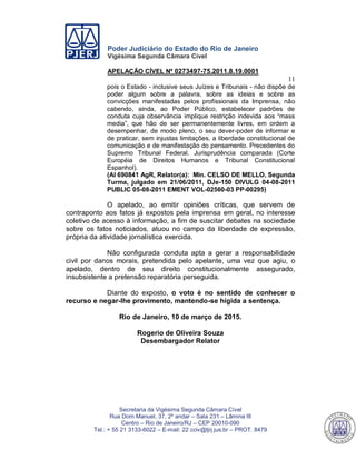 Poder Judiciário do Estado do Rio de Janeiro
Vigésima Segunda Câmara Cível
APELAÇÃO CÍVEL Nº 0273497-75.2011.8.19.0001
11
Secretaria da Vigésima Segunda Câmara Cível
Rua Dom Manuel, 37, 2º andar – Sala 231 – Lâmina III
Centro – Rio de Janeiro/RJ – CEP 20010-090
Tel.: + 55 21 3133-6022 – E-mail: 22 cciv@tjrj.jus.br – PROT. 8479
pois o Estado - inclusive seus Juízes e Tribunais - não dispõe de
poder algum sobre a palavra, sobre as ideias e sobre as
convicções manifestadas pelos profissionais da Imprensa, não
cabendo, ainda, ao Poder Público, estabelecer padrões de
conduta cuja observância implique restrição indevida aos “mass
media”, que hão de ser permanentemente livres, em ordem a
desempenhar, de modo pleno, o seu dever-poder de informar e
de praticar, sem injustas limitações, a liberdade constitucional de
comunicação e de manifestação do pensamento. Precedentes do
Supremo Tribunal Federal. Jurisprudência comparada (Corte
Européia de Direitos Humanos e Tribunal Constitucional
Espanhol).
(AI 690841 AgR, Relator(a): Min. CELSO DE MELLO, Segunda
Turma, julgado em 21/06/2011, DJe-150 DIVULG 04-08-2011
PUBLIC 05-08-2011 EMENT VOL-02560-03 PP-00295)
O apelado, ao emitir opiniões críticas, que servem de
contraponto aos fatos já expostos pela imprensa em geral, no interesse
coletivo de acesso à informação, a fim de suscitar debates na sociedade
sobre os fatos noticiados, atuou no campo da liberdade de expressão,
própria da atividade jornalística exercida.
Não configurada conduta apta a gerar a responsabilidade
civil por danos morais, pretendida pelo apelante, uma vez que agiu, o
apelado, dentro de seu direito constitucionalmente assegurado,
insubsistente a pretensão reparatória perseguida.
Diante do exposto, o voto é no sentido de conhecer o
recurso e negar-lhe provimento, mantendo-se hígida a sentença.
Rio de Janeiro, 10 de março de 2015.
Rogerio de Oliveira Souza
Desembargador Relator
553
 
