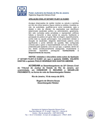 Poder Judiciário do Estado do Rio de Janeiro
Vigésima Segunda Câmara Cível
APELAÇÃO CÍVEL Nº 0273497-75.2011.8.19.0001
2
Secretaria da Vigésima Segunda Câmara Cível
Rua Dom Manuel, 37, 2º andar – Sala 231 – Lâmina III
Centro – Rio de Janeiro/RJ – CEP 20010-090
Tel.: + 55 21 3133-6022 – E-mail: 22 cciv@tjrj.jus.br – PROT. 8479
divulgue observações de caráter mordaz ou veicule e opiniões
em tom de crítica severa a figura notória ou pública, investida ou
não, de autoridade, qualificar-se-ia como excludente, apta a
afastar o dolo de ofender. As expressões que identificam
determinado escândalo político ou administrativo, geralmente,
têm sido cunhadas pelos jornalistas e representam artifícios
hábeis a transmitir a ideia central do assunto, facilitando a
percepção do público em geral. Não se dirigem, especificamente,
contra este ou aquele personagem, mas pretendem retratar a
situação do escândalo, elegendo determinada palavra como
significando o ponto definidor da questão. Não configurada
conduta apta a gerar a responsabilidade civil por danos morais,
pretendida pelo apelante, uma vez que agiu, o apelado, dentro de
seu direito constitucionalmente assegurado, insubsistente a
pretensão reparatória perseguida Conhecimento e
desprovimento do recurso.
VISTOS, relatados e discutidos estes autos da Apelação
nº 0273497-75.2011.8.19.0001 em que é apelante DANIEL VALENTE
DANTAS e apelado PAULO HENRIQUE DOS SANTOS AMORIM.
ACORDAM os Desembargadores da 22ª Câmara Cível
do Tribunal de Justiça do Estado do Rio de Janeiro, por
unanimidade, em CONHECER O RECURSO e NEGAR-LHE
PROVIMENTO, na forma do voto do Desembargador Relator.
Rio de Janeiro, 10 de março de 2015.
Rogerio de Oliveira Souza
Desembargador Relator
544
 