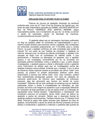 Poder Judiciário do Estado do Rio de Janeiro
Vigésima Segunda Câmara Cível
APELAÇÃO CÍVEL Nº 0273497-75.2011.8.19.0001
3
Secretaria da Vigésima Segunda Câmara Cível
Rua Dom Manuel, 37, 2º andar – Sala 231 – Lâmina III
Centro – Rio de Janeiro/RJ – CEP 20010-090
Tel.: + 55 21 3133-6022 – E-mail: 22 cciv@tjrj.jus.br – PROT. 8479
Trata-se de recurso de apelação interposto da sentença
proferida pelo Juízo da 41ª Vara Cível da Comarca da Capital que, nos
autos da ação indenizatória ajuizada por DANIEL VALENTE DANTAS em
face de PAULO HENRIQUE DOS SANTOS AMORIM, julgou
improcedente pedido, sob o fundamento de que réu “se limitou a exercer
o direito de expressão, dentro da liberdade de imprensa,
constitucionalmente prevista” (00475).
O apelante alega que as mensagens injuriosas publicadas
no blog do apelado estão na contramão da impessoalidade e que o
mesmo recebe dinheiro para escrever contra o apelante, fato confessado
em entrevista concedida publicamente, em 11.04.2008, para a revista
Fórum, na qual o apelado confirmou ter sido contratado pelo portal de
Intemet "iG" em razão da sua "história de combater" o Apelante na
internet. Assevera que, na época da referida contratação, o apelado vivia
situação de litígio com os controlados do referido portal, o que
demonstraria o interesse na difamação do apelante; que o apelado
passou a ser investigado criminalmente por ter se envolvido em
operações policiais fraudadas contra o apelante e que, a partir dessas
investigações, o apelado passou a utilizar a difamação contra o apelante
como instrumento de defesa para que as investigações contra ele
dirigidas tivessem menos ênfase. Entende que o respeito “à lei e à ética
da imprensa impõe especial cautela ao jornalista que afirma "odiar" uma
pessoa, ao publicar ou prestar declarações públicas sobre fatos
relacionados à pessoa que afirma odiar”, pois, caso contrário, poderá
ficar caracterizada perseguição pessoal, “por meio da utilização do
relevante poder-dever de informar para satisfação de interesses
pessoais, algo tão reprovável que merece ser banido da nossa
sociedade”. Defende não ter sido verificado na sentença que as matérias
publicadas violam o direito à inviolabilidade da intimidade, da vida
privada, da honra e da imagem do apelante e que a imputação difamante
de "passador de bola apanhado no ato de passar bola" e a utilização de
expressões como "Gilmar Dantas", "Valeriodantas" e "Dantasduto" não
constituem exercício do jornalismo, tendo nítido intuito de atribuir ao
apelante a pecha de corruptor. Refere que a descrição factual do
apelante restaram incontroversas. Também informa que 1ª Câmara Cível
deste Tribunal já julgou três ações movidas pelo apelante em face do
apelado, reconhecendo o abuso do direito de informar praticado de forma
dolosa e condenando o apelando a indenizar o apelante pela quantia de
545
 