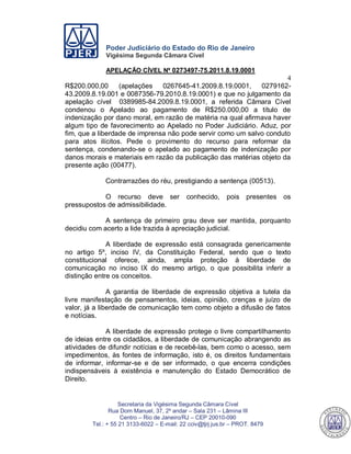 Poder Judiciário do Estado do Rio de Janeiro
Vigésima Segunda Câmara Cível
APELAÇÃO CÍVEL Nº 0273497-75.2011.8.19.0001
4
Secretaria da Vigésima Segunda Câmara Cível
Rua Dom Manuel, 37, 2º andar – Sala 231 – Lâmina III
Centro – Rio de Janeiro/RJ – CEP 20010-090
Tel.: + 55 21 3133-6022 – E-mail: 22 cciv@tjrj.jus.br – PROT. 8479
R$200.000,00 (apelações 0267645-41.2009.8.19.0001, 0279162-
43.2009.8.19.001 e 0087356-79.2010.8.19.0001) e que no julgamento da
apelação cível 0389985-84.2009.8.19.0001, a referida Câmara Cível
condenou o Apelado ao pagamento de R$250.000,00 a título de
indenização por dano moral, em razão de matéria na qual afirmava haver
algum tipo de favorecimento ao Apelado no Poder Judiciário. Aduz, por
fim, que a liberdade de imprensa não pode servir como um salvo conduto
para atos ilícitos. Pede o provimento do recurso para reformar da
sentença, condenando-se o apelado ao pagamento de indenização por
danos morais e materiais em razão da publicação das matérias objeto da
presente ação (00477).
Contrarrazões do réu, prestigiando a sentença (00513).
O recurso deve ser conhecido, pois presentes os
pressupostos de admissibilidade.
A sentença de primeiro grau deve ser mantida, porquanto
decidiu com acerto a lide trazida à apreciação judicial.
A liberdade de expressão está consagrada genericamente
no artigo 5º, inciso IV, da Constituição Federal, sendo que o texto
constitucional oferece, ainda, ampla proteção à liberdade de
comunicação no inciso IX do mesmo artigo, o que possibilita inferir a
distinção entre os conceitos.
A garantia de liberdade de expressão objetiva a tutela da
livre manifestação de pensamentos, ideias, opinião, crenças e juízo de
valor, já a liberdade de comunicação tem como objeto a difusão de fatos
e notícias.
A liberdade de expressão protege o livre compartilhamento
de ideias entre os cidadãos, a liberdade de comunicação abrangendo as
atividades de difundir notícias e de recebê-las, bem como o acesso, sem
impedimentos, às fontes de informação, isto é, os direitos fundamentais
de informar, informar-se e de ser informado, o que encerra condições
indispensáveis à existência e manutenção do Estado Democrático de
Direito.
546
 