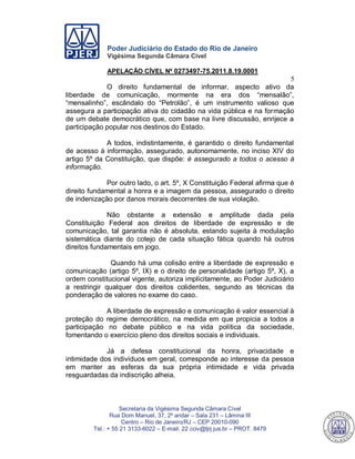 Poder Judiciário do Estado do Rio de Janeiro
Vigésima Segunda Câmara Cível
APELAÇÃO CÍVEL Nº 0273497-75.2011.8.19.0001
5
Secretaria da Vigésima Segunda Câmara Cível
Rua Dom Manuel, 37, 2º andar – Sala 231 – Lâmina III
Centro – Rio de Janeiro/RJ – CEP 20010-090
Tel.: + 55 21 3133-6022 – E-mail: 22 cciv@tjrj.jus.br – PROT. 8479
O direito fundamental de informar, aspecto ativo da
liberdade de comunicação, mormente na era dos “mensalão”,
“mensalinho”, escândalo do “Petrolão”, é um instrumento valioso que
assegura a participação ativa do cidadão na vida pública e na formação
de um debate democrático que, com base na livre discussão, enrijece a
participação popular nos destinos do Estado.
A todos, indistintamente, é garantido o direito fundamental
de acesso à informação, assegurado, autonomamente, no inciso XIV do
artigo 5º da Constituição, que dispõe: é assegurado a todos o acesso à
informação.
Por outro lado, o art. 5º, X Constituição Federal afirma que é
direito fundamental a honra e a imagem da pessoa, assegurado o direito
de indenização por danos morais decorrentes de sua violação.
Não obstante a extensão e amplitude dada pela
Constituição Federal aos direitos de liberdade de expressão e de
comunicação, tal garantia não é absoluta, estando sujeita à modulação
sistemática diante do cotejo de cada situação fática quando há outros
direitos fundamentais em jogo.
Quando há uma colisão entre a liberdade de expressão e
comunicação (artigo 5º, IX) e o direito de personalidade (artigo 5º, X), a
ordem constitucional vigente, autoriza implicitamente, ao Poder Judiciário
a restringir qualquer dos direitos colidentes, segundo as técnicas da
ponderação de valores no exame do caso.
A liberdade de expressão e comunicação é valor essencial à
proteção do regime democrático, na medida em que propicia a todos a
participação no debate público e na vida política da sociedade,
fomentando o exercício pleno dos direitos sociais e individuais.
Já a defesa constitucional da honra, privacidade e
intimidade dos indivíduos em geral, corresponde ao interesse da pessoa
em manter as esferas da sua própria intimidade e vida privada
resguardadas da indiscrição alheia.
547
 