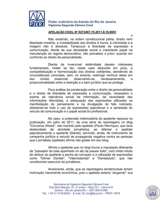 Poder Judiciário do Estado do Rio de Janeiro
Vigésima Segunda Câmara Cível
APELAÇÃO CÍVEL Nº 0273497-75.2011.8.19.0001
6
Secretaria da Vigésima Segunda Câmara Cível
Rua Dom Manuel, 37, 2º andar – Sala 231 – Lâmina III
Centro – Rio de Janeiro/RJ – CEP 20010-090
Tel.: + 55 21 3133-6022 – E-mail: 22 cciv@tjrj.jus.br – PROT. 8479
Não existindo, na ordem constitucional pátria, direito nem
liberdade irrestrita, a inviolabilidade dos direitos à honra, à intimidade e à
imagem não é absoluta. Tampouco a liberdade de expressão e
comunicação, diante de sua densidade social e importante papel na
manutenção do regime democrático, não prevalece a priori, quando em
confronto ao direito da personalidade.
Diante da invencível relatividade desses interesses
fundamentais, mister se faz, neste caso deduzido em juízo, a
compatibilização e harmonização dos direitos colidentes, atendendo às
circunstâncias concretas, sem, no entanto, restringir nenhum deles em
seu núcleo essencial, observando-se, necessariamente, a
proporcionalidade entre a restrição e o bem jurídico que se protege.
Para análise da ponderação entre o direito da personalidade
e o direito de liberdade de expressão e comunicação, necessário o
exame da relevância social da informação, da veracidade das
informações difundidas, a adequação das expressões utilizadas na
manifestação do pensamento e na divulgação do fato noticiado,
afastando-se todo o uso de expressões pejorativas e a seriedade do
veículo de comunicação e o papel social do profissional.
No caso, a pretensão indenizatória do apelante repousa na
publicação, em julho de 2011, de uma série de reportagens no blog
"Conversa Afiada", site mantido pelo apelado (Paulo Henrique), que teria
desbordado da atividade jornalística, ao difamar e apelidar
pejorativamente o apelante (Daniel), servindo, ainda, de instrumento de
campanha política e veículo de propaganda negativa contra as pessoas
que o jornalista (apelado) afirma não gostar em seu blog.
Afirma o apelante que no blog houve a imputação difamante
de "passador de bola apanhado no ato de passar bola", com nítido intuito
de atribuir ao apelante a pecha de corruptor e a utilização de expressões
como "Gilmar Dantas", "Valeriodantas" e "Dantasduto", que não
constituiriam exercício do jornalismo.
Acrescenta, ainda, que as reportagens tendenciosas teriam
motivação meramente econômica, pois o apelado estaria “alugando” sua
548
 