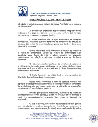 Poder Judiciário do Estado do Rio de Janeiro
Vigésima Segunda Câmara Cível
APELAÇÃO CÍVEL Nº 0273497-75.2011.8.19.0001
7
Secretaria da Vigésima Segunda Câmara Cível
Rua Dom Manuel, 37, 2º andar – Sala 231 – Lâmina III
Centro – Rio de Janeiro/RJ – CEP 20010-090
Tel.: + 55 21 3133-6022 – E-mail: 22 cciv@tjrj.jus.br – PROT. 8479
atividade jornalística a quem estiver disposto a “contratar uma máquina
de difamações”.
A liberdade de expressão do pensamento integra de forma
indissociável o jogo democrático, sem o qual, nenhum Estado pode
proclamar-se como democrático de direito.
O Poder Judiciário tem a função institucional de zelar pela
democracia, refutando qualquer tentativa de enfraquecê-la através da
censura dos meios de comunicação, ao passo que também deve atuar
para coibir excessos.
E uma das formas mais corriqueiras e veladas de censura é
a busca da condenação judicial do veículo de comunicação e/ou
jornalista como forma de inibir o pleno exercício da atividade,
notadamente em relação a atividade jornalística exercida de forma
opinativa.
O instrumento desta modalidade de jornalismo é justamente
a crítica ácida, havendo, ainda, a utilização da caricatura, do humor para
expressar de forma analítica os acontecimentos relevantes que estejam
ocorrendo na sociedade.
O direito de opinar e de criticar também são expressões da
liberdade de manifestação do pensamento.
Nesse ponto, reconhecer o dano às pessoas referidas nas
opiniões críticas jornalísticas equivaleria a expungir do cenário jornalístico
tal modalidade de expressão, posto que a utilização de expressões
mordazes e irônicas é da sua essência.
Impedir, por qualquer mecanismo, o jornalista de valorar os
acontecimentos e emitir opinião, a partir de seu juízo crítico formado a
partir dos acontecimentos, representa duro golpe na liberdade de
expressão.
O que se discute, em sede de responsabilidade civil por ato
que transborda o legítimo exercício da liberdade de expressão e
comunicação, apto a gerar reparação, não é a mera veiculação de notícia
549
 