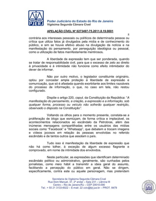 Poder Judiciário do Estado do Rio de Janeiro
Vigésima Segunda Câmara Cível
APELAÇÃO CÍVEL Nº 0273497-75.2011.8.19.0001
8
Secretaria da Vigésima Segunda Câmara Cível
Rua Dom Manuel, 37, 2º andar – Sala 231 – Lâmina III
Centro – Rio de Janeiro/RJ – CEP 20010-090
Tel.: + 55 21 3133-6022 – E-mail: 22 cciv@tjrj.jus.br – PROT. 8479
contrária aos interesses pessoais ou políticos de determinada pessoa ou
crítica que utiliza fatos já divulgados pela mídia e de conhecimento do
público, e sim se houve efetivo abuso na divulgação da notícia e na
manifestação do pensamento, por perseguição ideológica ou pessoal,
como a utilização de fatos manifestamente mentirosos.
A liberdade de expressão tem que ser ponderada, quando
se tratar de responsabilidade civil, para que o excesso de zelo ao direito
à privacidade e à intimidade não funcione como efeito intimidador do
dever de informar.
Não por outro motivo, o legislador constituinte originário,
optou por conceder ampla proteção à liberdade de expressão e
comunicação, que só é afastada quando exorbitante aos limites razoáveis
do processo de informação, o que, no caso em tela, não restou
configurado.
Dispõe o artigo 220, caput, da Constituição da República: “A
manifestação do pensamento, a criação, a expressão e a informação, sob
qualquer forma, processo ou veículo não sofrerão qualquer restrição,
observado o disposto na Constituição”.
Voltando os olhos para o momento presente, constata-se a
proliferação de blogs que esmiúçam, de forma crítica e implacável, os
acontecimentos relacionados ao escândalo da Petrobras, além das
inúmeras mensagens compartilhadas entre os usuários das mídias
sociais como “Facebook” e “Whatsapp”, que debatem e trocam imagens
e vídeos jocosos em relação às pessoas envolvidas no referido
escândalo e de tantos outros que assolam o país.
Tudo isso é manifestação da liberdade de expressão que
não há como tolher, à exceção de algum excesso flagrante e
comprovado, em nome da intimidade dos envolvidos.
Neste particular, as expressões que identificam determinado
escândalo político ou administrativo, geralmente, são cunhadas pelos
jornalistas, como meio hábil a transmitir a ideia geral do assunto,
facilitando a percepção do público em geral. Não se dirigem,
especificamente, contra este ou aquele personagem, mas pretendem
550
 