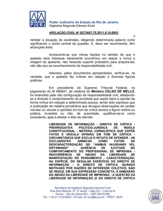 Poder Judiciário do Estado do Rio de Janeiro
Vigésima Segunda Câmara Cível
APELAÇÃO CÍVEL Nº 0273497-75.2011.8.19.0001
9
Secretaria da Vigésima Segunda Câmara Cível
Rua Dom Manuel, 37, 2º andar – Sala 231 – Lâmina III
Centro – Rio de Janeiro/RJ – CEP 20010-090
Tel.: + 55 21 3133-6022 – E-mail: 22 cciv@tjrj.jus.br – PROT. 8479
retratar a situação do escândalo, elegendo determinada palavra como
significando o ponto central da questão. E, deve ser reconhecido, têm
alcançado êxito.
Acrescente-se que meras ilações no sentido de que o
apelado teria interesse meramente econômico em atacar a honra e
imagem do apelante, não havendo suporte probatório para ampará-las,
não dão azo ao reconhecimento da responsabilidade civil.
Ademais, pelos documentos apresentados, verifica-se, na
verdade, que o apelado faz críticas em relação a diversas figuras
públicas.
Em precedente do Supremo Tribunal Federal, no
julgamento do AI 690841, de relatoria do Ministro CELSO DE MELLO,
foi entendido pela não configuração da responsabilidade civil, afastando-
se a ilicitude o comportamento do jornalista que expôs fatos e opinião de
forma crítica em relação a determinada pessoa, tendo sido expresso que
a publicação de matéria jornalística que divulgue observações de caráter
mordaz ou veicule e opiniões em tom de crítica severa a figura notória ou
pública, investida ou não, de autoridade, qualificar-se-ia como
excludente, apta a afastar o dolo de ofender.
LIBERDADE DE INFORMAÇÃO - DIREITO DE CRÍTICA -
PRERROGATIVA POLÍTICO-JURÍDICA DE ÍNDOLE
CONSTITUCIONAL - MATÉRIA JORNALÍSTICA QUE EXPÕE
FATOS E VEICULA OPINIÃO EM TOM DE CRÍTICA -
CIRCUNSTÂNCIA QUE EXCLUI O INTUITO DE OFENDER - AS
EXCLUDENTES ANÍMICAS COMO FATOR DE
DESCARACTERIZAÇÃO DO “ANIMUS INJURIANDI VEL
DIFFAMANDI” - AUSÊNCIA DE ILICITUDE NO
COMPORTAMENTO DO PROFISSIONAL DE IMPRENSA -
INOCORRÊNCIA DE ABUSO DA LIBERDADE DE
MANIFESTAÇÃO DO PENSAMENTO - CARACTERIZAÇÃO,
NA ESPÉCIE, DO REGULAR EXERCÍCIO DO DIREITO DE
INFORMAÇÃO - O DIREITO DE CRÍTICA, QUANDO
MOTIVADO POR RAZÕES DE INTERESSE COLETIVO, NÃO
SE REDUZ, EM SUA EXPRESSÃO CONCRETA, À DIMENSÃO
DO ABUSO DA LIBERDADE DE IMPRENSA - A QUESTÃO DA
LIBERDADE DE INFORMAÇÃO (E DO DIREITO DE CRÍTICA
551
 
