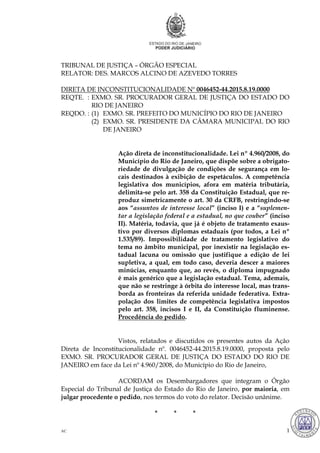 AC 1
TRIBUNAL DE JUSTIÇA – ÓRGÃO ESPECIAL
RELATOR: DES. MARCOS ALCINO DE AZEVEDO TORRES
DIRETA DE INCONSTITUCIONALIDADE Nº 0046452-44.2015.8.19.0000
REQTE. : EXMO. SR. PROCURADOR GERAL DE JUSTIÇA DO ESTADO DO
RIO DE JANEIRO
REQDO. : (1) EXMO. SR. PREFEITO DO MUNICÍPIO DO RIO DE JANEIRO
(2) EXMO. SR. PRESIDENTE DA CÂMARA MUNICIPAL DO RIO
DE JANEIRO
Ação direta de inconstitucionalidade. Lei nº 4.960/2008, do
Município do Rio de Janeiro, que dispõe sobre a obrigato-
riedade de divulgação de condições de segurança em lo-
cais destinados à exibição de espetáculos. A competência
legislativa dos municípios, afora em matéria tributária,
delimita-se pelo art. 358 da Constituição Estadual, que re-
produz simetricamente o art. 30 da CRFB, restringindo-se
aos “assuntos de interesse local” (inciso I) e a “suplemen-
tar a legislação federal e a estadual, no que couber” (inciso
II). Matéria, todavia, que já é objeto de tratamento exaus-
tivo por diversos diplomas estaduais (por todos, a Lei nº
1.535/89). Impossibilidade de tratamento legislativo do
tema no âmbito municipal, por inexistir na legislação es-
tadual lacuna ou omissão que justifique a edição de lei
supletiva, a qual, em todo caso, deveria descer a maiores
minúcias, enquanto que, ao revés, o diploma impugnado
é mais genérico que a legislação estadual. Tema, ademais,
que não se restringe à órbita do interesse local, mas trans-
borda as fronteiras da referida unidade federativa. Extra-
polação dos limites de competência legislativa impostos
pelo art. 358, incisos I e II, da Constituição fluminense.
Procedência do pedido.
Vistos, relatados e discutidos os presentes autos da Ação
Direta de Inconstitucionalidade nº. 0046452-44.2015.8.19.0000, proposta pelo
EXMO. SR. PROCURADOR GERAL DE JUSTIÇA DO ESTADO DO RIO DE
JANEIRO em face da Lei nº 4.960/2008, do Município do Rio de Janeiro,
ACORDAM os Desembargadores que integram o Órgão
Especial do Tribunal de Justiça do Estado do Rio de Janeiro, por maioria, em
julgar procedente o pedido, nos termos do voto do relator. Decisão unânime.
* * *
97
MARCOS ALCINO DE AZEVEDO TORRES:000009673 Assinado em 04/05/2016 16:49:06
Local: GAB. DES MARCOS ALCINO DE AZEVEDO TORRES
 