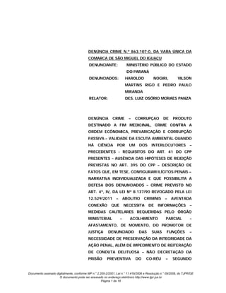 DENÚNCIA CRIME N.º 863.107-0, DA VARA ÚNICA DA
                                          COMARCA DE SÃO MIGUEL DO IGUAÇU
                                           DENUNCIANTE:                MINISTÉRIO PÚBLICO DO ESTADO
                                                                       DO PARANÁ
                                           DENUNCIADOS:                HAROLDO           NOGIRI,          VILSON
                                                                       MARTINS RIGO E PEDRO PAULO
                                                                       MIRANDA
                                           RELATOR:                    DES. LUIZ OSÓRIO MORAES PANZA




                                          DENÚNCIA          CRIME       –   CORRUPÇAO           DE     PRODUTO
                                          DESTINADO A FIM MEDICINAL, CRIME CONTRA A
                                          ORDEM ECÔNOMICA, PREVARICAÇÃO E CORRUPÇÃO
                                          PASSIVA – VALIDADE DA ESCUTA AMBIENTAL QUANDO
                                          HÁ     CIÊNCIA       POR       UM    DOS      INTERLOCUTORES             –
                                          PRECEDENTES - REQUISITOS DO ART. 41 DO CPP
                                          PRESENTES – AUSÊNCIA DAS HIPÓTESES DE REJEIÇÃO
                                          PREVISTAS NO ART. 395 DO CPP – DESCRIÇÃO DE
                                          FATOS QUE, EM TESE, CONFIGURAM ILÍCITOS PENAIS –
                                          NARRATIVA INDIVIDUALIZADA E QUE POSSIBILITA A
                                          DEFESA DOS DENUNCIADOS – CRIME PREVISTO NO
                                          ART. 4º, IV, DA LEI Nº 8.137/90 REVOGADO PELA LEI
                                          12.529/2011         –       ABOLITIO     CRIMINIS      –    AVENTADA
                                          CONEXÃO          QUE        NECESSITA      DE     INFORMAÇÕES            –
                                          MEDIDAS CAUTELARES REQUERIDAS PELO ÓRGÃO
                                          MINISTERIAL             –      ACOLHIMENTO              PARCIAL          –
                                          AFASTAMENTO, DE MOMENTO, DO PROMOTOR DE
                                          JUSTIÇA        DENUNCIADO            DAS      SUAS      FUNÇÕES          –
                                          NECESSIDADE DE PRESERVAÇÃO DA INTEGRIDADE DA
                                          AÇÃO PENAL, ALÉM DE IMPEDIMENTO DE REITERAÇÃO
                                          DE CONDUTA DELITUOSA – NÃO DECRETAÇÃO DA
                                          PRISÃO        PREVENTIVA            DO    CO-RÉU        –    SEGUNDO


Documento assinado digitalmente, conforme MP n.° 2.200-2/2001, Lei n.° 11.419/2006 e Resolução n.° 09/2008, do TJPR/OE
                     O documento pode ser acessado no endereço eletrônico http://www.tjpr.jus.br
                                                    Página 1 de 18
 