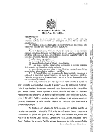ESTADO DE SANTA CATARINA
TRIBUNAL DE JUSTIÇA
Gabinete Desembargador Edemar Gruber
e dos Municípios:
III - proteger os documentos, as obras e outros bens de valor histórico,
artístico e cultural, os monumentos, as paisagens naturais notáveis e os sítios
arqueológicos;
IV - impedir a evasão, a destruição e a descaracterização de obras de arte
e de outros bens de valor histórico, artístico ou cultural;
[...]
Art. 216. Constituem patrimônio cultural brasileiro os bens de natureza
material e imaterial, tomados individualmente ou em conjunto, portadores de
referência à identidade, à ação, à memória dos diferentes grupos formadores da
sociedade brasileira, nos quais se incluem:
I - as formas de expressão;
II - os modos de criar, fazer e viver;
III - as criações científicas, artísticas e tecnológicas;
IV - as obras, objetos, documentos, edificações e demais espaços
destinados às manifestações artístico-culturais;
V - os conjuntos urbanos e sítios de valor histórico, paisagístico, artístico,
arqueológico, paleontológico, ecológico e científico.
§ 1º - O Poder Público, com a colaboração da comunidade, promoverá e
protegerá o patrimônio cultural brasileiro, por meio de inventários, registros,
vigilância, tombamento e desapropriação, e de outras formas de acautelamento
e preservação (destaquei).
Com isso, verifica-se que não apenas o tombamento é capaz de
criar limitação administrativa visando à preservação do patrimônio histórico-
cultural, mas também “inventários e outras formas de acautelamento” promovidas
pelo Poder Público. Assim, quando o Poder Público não toma as medidas
necessárias para preservar um bem que possui grande valor histórico e cultural,
pode o Ministério Público, mediante ação civil pública, e até mesmo qualquer
cidadão, valendo-se de ação popular, recorrer ao Judiciário para determinar a
pretendida proteção.
Na hipótese em julgamento, tanto na ação civil pública quanto na
cautelar preparatória, o Ministério Público de Santa Catarina busca preservar a
manutenção da pedra petit pavé da Praça Nereu Ramos e nos calçadões das
ruas Seis de Janeiro, João Pessoa, Conselheiro João Zanette, Travessa Padre
Pedro Baldoncini e Avenida Getúlio Vargas, localizadas no entorno do referido
Paraconferirooriginal,acesseositehttps://esaj.tjsc.jus.br/esaj,informeoprocesso0022844-55.2011.8.24.0020ecódigoP00000004V7WA.
Estedocumentofoiliberadonosautosem16/09/2016às10:53,écópiadooriginalassinadodigitalmenteporEDEMARGRUBER.
fls. 11
 