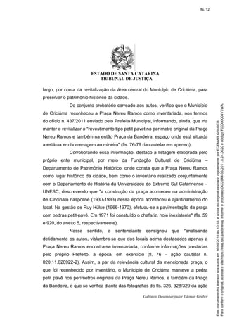 ESTADO DE SANTA CATARINA
TRIBUNAL DE JUSTIÇA
Gabinete Desembargador Edemar Gruber
largo, por conta da revitalização da área central do Município de Criciúma, para
preservar o patrimônio histórico da cidade.
Do conjunto probatório carreado aos autos, verifico que o Município
de Criciúma reconheceu a Praça Nereu Ramos como inventariada, nos termos
do ofício n. 437/2011 enviado pelo Prefeito Municipal, informando, ainda, que iria
manter e revitalizar o "revestimento tipo petit pavet no perímetro original da Praça
Nereu Ramos e também na então Praça da Bandeira, espaço onde está situada
a estátua em homenagem ao mineiro" (fls. 76-79 da cautelar em apenso).
Corroborando essa informação, destaco a listagem elaborada pelo
próprio ente municipal, por meio da Fundação Cultural de Criciúma –
Departamento de Patrimônio Histórico, onde consta que a Praça Nereu Ramos
como lugar histórico da cidade, bem como o inventário realizado conjuntamente
com o Departamento de História da Universidade do Extremo Sul Catarinense –
UNESC, descrevendo que "a construção da praça aconteceu na administração
de Cincinato naspoline (1930-1933) nessa época aconteceu o ajardinamento do
local. Na gestão de Ruy Hülse (1966-1970), efetuou-se a pavimentação da praça
com pedras petit-pavé. Em 1971 foi constuído o chafariz, hoje inexistente" (fls. 59
e 920, do anexo 5, respectivamente).
Nesse sentido, o sentenciante consignou que "analisando
detidamente os autos, vislumbra-se que dos locais acima destacados apenas a
Praça Nereu Ramos encontra-se inventariada, conforme informações prestadas
pelo próprio Prefeito, à época, em exercício (fl. 76 – ação cautelar n.
020.11.020922-2). Assim, a par da relevância cultural da mencionada praça, o
que foi reconhecido por inventário, o Município de Criciúma manteve a pedra
petit pavê nos perímetros originais da Praça Nereu Ramos, e também da Praça
da Bandeira, o que se verifica diante das fotografias de fls. 326, 328/329 da ação
Paraconferirooriginal,acesseositehttps://esaj.tjsc.jus.br/esaj,informeoprocesso0022844-55.2011.8.24.0020ecódigoP00000004V7WA.
Estedocumentofoiliberadonosautosem16/09/2016às10:53,écópiadooriginalassinadodigitalmenteporEDEMARGRUBER.
fls. 12
 