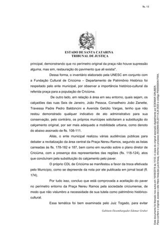 ESTADO DE SANTA CATARINA
TRIBUNAL DE JUSTIÇA
Gabinete Desembargador Edemar Gruber
principal, demonstrando que no perímetro original da praça não houve supressão
alguma, mas sim, restauração do pavimento que ali existia".
Dessa forma, o inventário elaborado pela UNESC em conjunto com
a Fundação Cultural de Criciúma – Departamento de Patrimônio Histórico foi
respeitado pelo ente municipal, por observar a importância histórico-cultural da
referida praça para a população de Criciúma.
De outro lado, em relação à área em seu entorno, quais sejam, os
calçadões das ruas Seis de Janeiro, João Pessoa, Conselheiro João Zanette,
Travessa Padre Pedro Baldoncini e Avenida Getúlio Vargas, tenho que não
restou demonstrado qualquer indicativo de ato administrativo para sua
conservação, pelo contrário, os próprios munícipes solicitaram a substituição do
calçamento original, por ser mais adequado a mobilidade urbana, como denoto
do abaixo assinado de fls. 108-111.
Aliás, o ente municipal realizou várias audiências públicas para
debater a revitalização da área central da Praça Nereu Ramos, segundo as listas
carreadas às fls. 178-182 e 187, bem como em reunião sobre o plano diretor de
Criciúma, com a presença dos representantes das regiões (fls. 118-124), atos
que concluíram pela substituição do calçamento pelo paver.
O próprio CDL de Criciúma se manifestou a favor da troca efetivada
pelo Município, como se depreende da nota por ele publicada em jornal local (fl.
174).
Por tudo isso, concluo que está comprovada a aceitação do paver
no perímetro entorno da Praça Nereu Ramos pela sociedade criciumense, de
modo que não vislumbro a necessidade de sua tutela como patrimônio histórico-
cultural.
Essa temática foi bem examinada pelo Juiz Togado, para evitar
Paraconferirooriginal,acesseositehttps://esaj.tjsc.jus.br/esaj,informeoprocesso0022844-55.2011.8.24.0020ecódigoP00000004V7WA.
Estedocumentofoiliberadonosautosem16/09/2016às10:53,écópiadooriginalassinadodigitalmenteporEDEMARGRUBER.
fls. 13
 