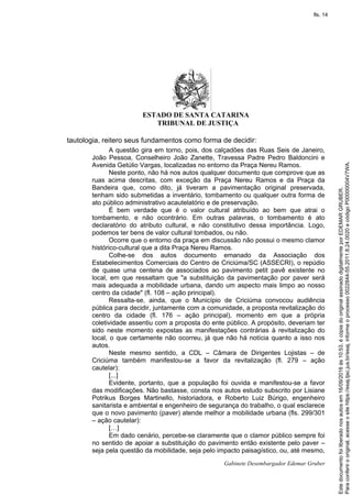 ESTADO DE SANTA CATARINA
TRIBUNAL DE JUSTIÇA
Gabinete Desembargador Edemar Gruber
tautologia, reitero seus fundamentos como forma de decidir:
A questão gira em torno, pois, dos calçadões das Ruas Seis de Janeiro,
João Pessoa, Conselheiro João Zanette, Travessa Padre Pedro Baldoncini e
Avenida Getúlio Vargas, localizadas no entorno da Praça Nereu Ramos.
Neste ponto, não há nos autos qualquer documento que comprove que as
ruas acima descritas, com exceção da Praça Nereu Ramos e da Praça da
Bandeira que, como dito, já tiveram a pavimentação original preservada,
tenham sido submetidas a inventário, tombamento ou qualquer outra forma de
ato público administrativo acautelatório e de preservação.
É bem verdade que é o valor cultural atribuído ao bem que atrai o
tombamento, e não ocontrário. Em outras palavras, o tombamento é ato
declaratório do atributo cultural, e não constitutivo dessa importância. Logo,
podemos ter bens de valor cultural tombados, ou não.
Ocorre que o entorno da praça em discussão não possui o mesmo clamor
histórico-cultural que a dita Praça Nereu Ramos.
Colhe-se dos autos documento emanado da Associação dos
Estabelecimentos Comerciais do Centro de Criciúma/SC (ASSECRI), o repúdio
de quase uma centena de associados ao pavimento petit pavê existente no
local, em que ressaltam que "a substituição da pavimentação por paver será
mais adequada a mobilidade urbana, dando um aspecto mais limpo ao nosso
centro da cidade" (fl. 108 – ação principal).
Ressalta-se, ainda, que o Município de Criciúma convocou audiência
pública para decidir, juntamente com a comunidade, a proposta revitalização do
centro da cidade (fl. 176 – ação principal), momento em que a própria
coletividade assentiu com a proposta do ente público. A propósito, deveriam ter
sido neste momento expostas as manifestações contrárias à revitalização do
local, o que certamente não ocorreu, já que não há notícia quanto a isso nos
autos.
Neste mesmo sentido, a CDL – Câmara de Dirigentes Lojistas – de
Criciúma também manifestou-se a favor da revitalização (fl. 279 – ação
cautelar):
[...]
Evidente, portanto, que a população foi ouvida e manifestou-se a favor
das modificações. Não bastasse, consta nos autos estudo subscrito por Lisiane
Potrikus Borges Martinello, historiadora, e Roberto Luiz Búrigo, engenheiro
sanitarista e ambiental e engenheiro de segurança do trabalho, o qual esclarece
que o novo pavimento (paver) atende melhor a mobilidade urbana (fls. 299/301
– ação cautelar):
[…]
Em dado cenário, percebe-se claramente que o clamor público sempre foi
no sentido de apoiar a substituição do pavimento então existente pelo paver –
seja pela questão da mobilidade, seja pelo impacto paisagístico, ou, até mesmo,
Paraconferirooriginal,acesseositehttps://esaj.tjsc.jus.br/esaj,informeoprocesso0022844-55.2011.8.24.0020ecódigoP00000004V7WA.
Estedocumentofoiliberadonosautosem16/09/2016às10:53,écópiadooriginalassinadodigitalmenteporEDEMARGRUBER.
fls. 14
 