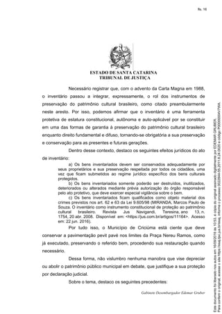 ESTADO DE SANTA CATARINA
TRIBUNAL DE JUSTIÇA
Gabinete Desembargador Edemar Gruber
Necessário registrar que, com o advento da Carta Magna em 1988,
o inventário passou a integrar, expressamente, o rol dos instrumentos de
preservação do patrimônio cultural brasileiro, como citado preambularmente
neste aresto. Por isso, podemos afirmar que o inventário é uma ferramenta
protetiva de estatura constitucional, autônoma e auto-aplicável por se constituir
em uma das formas de garantia à preservação do patrimônio cultural brasileiro
enquanto direito fundamental e difuso, tornando-se obrigatória a sua preservação
e conservação para as presentes e futuras gerações.
Dentro desse contexto, destaco os seguintes efeitos jurídicos do ato
de inventário:
a) Os bens inventariados devem ser conservados adequadamente por
seus proprietários e sua preservação respeitada por todos os cidadãos, uma
vez que ficam submetidos ao regime jurídico específico dos bens culturais
protegidos.
b) Os bens inventariados somente poderão ser destruídos, inutilizados,
deteriorados ou alterados mediante prévia autorização do órgão responsável
pelo ato protetivo, que deve exercer especial vigilância sobre o bem.
c) Os bens inventariados ficam qualificados como objeto material dos
crimes previstos nos art. 62 e 63 da Lei 9.605/98 (MIRANDA, Marcos Paulo de
Souza. O inventário como instrumento constitucional de proteção ao patrimônio
cultural brasileiro. Revista Jus Navigandi, Teresina, ano 13, n.
1754, 20 abr. 2008. Disponível em: <https://jus.com.br/artigos/11164>. Acesso
em: 22 jun. 2016).
Por tudo isso, o Município de Criciúma está ciente que deve
conservar a pavimentação pevit pavé nos limites da Praça Nereu Ramos, como
já executado, preservando o referido bem, procedendo sua restauração quando
necessário.
Dessa forma, não vislumbro nenhuma manobra que vise depreciar
ou abolir o patrimônio público municipal em debate, que justifique a sua proteção
por declaração judicial.
Sobre o tema, destaco os seguintes precedentes:
Paraconferirooriginal,acesseositehttps://esaj.tjsc.jus.br/esaj,informeoprocesso0022844-55.2011.8.24.0020ecódigoP00000004V7WA.
Estedocumentofoiliberadonosautosem16/09/2016às10:53,écópiadooriginalassinadodigitalmenteporEDEMARGRUBER.
fls. 16
 