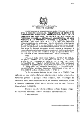 ESTADO DE SANTA CATARINA
TRIBUNAL DE JUSTIÇA
Gabinete Desembargador Edemar Gruber
CONSTITUCIONAL E ADMINISTRATIVO. AÇÃO POPULAR. APELAÇÃO
CÍVEL E REEXAME NECESSÁRIO. REQUERIMENTO NO SENTIDO DE
COMPELIR O RÉU A PROCEDER A RESTAURAÇÃO DA IGREJA DE SÃO
FRANCISCO. IMPOSSIBILIDADE. INEXISTÊNCIA DE ATO LESIVO AO
PATRIMÔNIO PÚBLICO, À MORALIDADE ADMINISTRATIVA, AO MEIO
AMBIENTE E AO PATRIMÔNIO HISTÓRICO E CULTURAL A SER
INVALIDADO. IMPOSSIBILIDADE DA ACTIO POPULARIS SER MANEJADA
COMO SUCEDÂNEO DA AÇÃO CIVIL PÚBLICA. SENTENÇA DE EXTINÇÃO
DA AÇÃO MANTIDA. Há de ser reconhecida a ausência de interesse de agir
quando, em ação popular, o demandante não aponta ato lesivo a ser anulado,
mas requer tão somente condenação do réu a efetuar a manutenção e
restauração da igreja indicada na inicial como patrimônio histórico, evidenciando
o manejo ação popular como sucedâneo da ação civil pública (TJSC, AC n.
2011.024035-4, rel. Des. Francisco Oliveira Neto, j. 13-05-2014, negritei).
Ainda:
APELAÇÃO CÍVEL. AÇÃO CIVIL PÚBLICA. REFORMA EM IMÓVEL
HISTÓRICO. OFENSA AO PATRIMÔNIO CULTURAL E ARTÍSTICO.
AUSÊNCIA DE TOMBAMENTO. INÉRCIA DO PODER EXECUTIVO.
ALTERAÇÕES DE PEQUENA IMPORTÂNCIA QUE NÃO CAUSARAM
PREJUÍZOS À CONSTRUÇÃO. PECULIARIDADES DO CASO. ELEVAÇÃO
DOS PRINCÍPIOS DA PROPORCIONALIDADE E RAZOABILIDADE.
IMPROCEDÊNCIA MANTIDA. RECURSO DESPROVIDO (TJSC, AC n.
2012.023009-5, rel. Des. Júlio César Knoll, j. 10-07-2014).
Por fim, consoante disciplina do art. 18 da Lei n. 7.347/85: "Nas
ações de que trata esta lei, não haverá adiantamento de custas, emolumentos,
honorários periciais e quaisquer outras despesas, nem condenação da
associação autora, salvo comprovada má-fé, em honorários de advogado, custas
e despesas processuais" (TJSC, AC n. 2013.037252-3, rel. Des. Francisco
Oliveira Neto, j. 24-11-2015).
Diante do exposto, voto no sentido de conhecer do apelo e negar-
lhe provimento, mantendo a sentença em sede de reexame necessário.
É, pois, como voto.
Paraconferirooriginal,acesseositehttps://esaj.tjsc.jus.br/esaj,informeoprocesso0022844-55.2011.8.24.0020ecódigoP00000004V7WA.
Estedocumentofoiliberadonosautosem16/09/2016às10:53,écópiadooriginalassinadodigitalmenteporEDEMARGRUBER.
fls. 17
 
