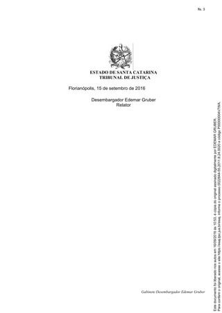 ESTADO DE SANTA CATARINA
TRIBUNAL DE JUSTIÇA
Gabinete Desembargador Edemar Gruber
Florianópolis, 15 de setembro de 2016
Desembargador Edemar Gruber
Relator
Paraconferirooriginal,acesseositehttps://esaj.tjsc.jus.br/esaj,informeoprocesso0022844-55.2011.8.24.0020ecódigoP00000004V7WA.
Estedocumentofoiliberadonosautosem16/09/2016às10:53,écópiadooriginalassinadodigitalmenteporEDEMARGRUBER.
fls. 3
 