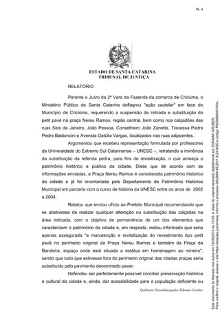 ESTADO DE SANTA CATARINA
TRIBUNAL DE JUSTIÇA
Gabinete Desembargador Edemar Gruber
RELATÓRIO
Perante o Juízo da 2ª Vara da Fazenda da comarca de Criciúma, o
Ministério Público de Santa Catarina deflagrou "ação cautelar" em face do
Município de Criciúma, requerendo a suspensão de retirada e substituição do
petit pavé na praça Nereu Ramos, região central, bem como nos calçadões das
ruas Seis de Janeiro, João Pessoa, Conselheiro João Zanette, Travessa Padre
Pedro Baldoncini e Avenida Getúlio Vargas, localizados nas ruas adjacentes.
Argumentou que recebeu representação formulada por professores
da Universidade do Extremo Sul Catarinense – UNESC –, retratando a iminência
da substituição da referida pedra, para fins de revitalização, o que ameaça o
patrimônio histórico e público da cidade. Disse que de acordo com as
informações enviadas, a Praça Nereu Ramos é considerada patrimônio histórico
da cidade e já foi inventariada pelo Departamento de Patrimônio Histórico
Municipal em parceria com o curso de história da UNESC entre os anos de 2002
e 2004.
Relatou que enviou ofício ao Prefeito Municipal recomendando que
se abstivesse de realizar qualquer alteração ou substituição das calçadas na
área indicada, com o objetivo de permanência de um dos elementos que
caracterizam o patrimônio da cidade e, em resposta, restou informado que seria
apenas assegurada "a manutenção e revitalização do revestimento tipo petit
pavê no perímetro original da Praça Nereu Ramos e também da Praça da
Bandeira, espaço onde está situada a estátua em homenagem ao mineiro",
sendo que tudo que estivesse fora do perímetro original das citadas praças seria
substituído pelo pavimento denominado paver.
Defendeu ser perfeitamente possível conciliar preservação histórica
e cultural da cidade e, ainda, dar acessibilidade para a população deficiente ou
Paraconferirooriginal,acesseositehttps://esaj.tjsc.jus.br/esaj,informeoprocesso0022844-55.2011.8.24.0020ecódigoP00000004V7WA.
Estedocumentofoiliberadonosautosem16/09/2016às10:53,écópiadooriginalassinadodigitalmenteporEDEMARGRUBER.
fls. 4
 