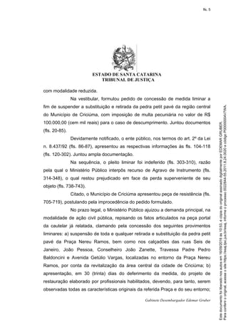ESTADO DE SANTA CATARINA
TRIBUNAL DE JUSTIÇA
Gabinete Desembargador Edemar Gruber
com modalidade reduzida.
Na vestibular, formulou pedido de concessão de medida liminar a
fim de suspender a substituição e retirada da pedra petit pavé da região central
do Município de Criciúma, com imposição de multa pecuniária no valor de R$
100.000,00 (cem mil reais) para o caso de descumprimento. Juntou documentos
(fls. 20-85).
Devidamente notificado, o ente público, nos termos do art. 2º da Lei
n. 8.437/92 (fls. 86-87), apresentou as respectivas informações às fls. 104-118
(fls. 120-302). Juntou ampla documentação.
Na sequência, o pleito liminar foi indeferido (fls. 303-310), razão
pela qual o Ministério Público interpôs recurso de Agravo de Instrumento (fls.
314-348), o qual restou prejudicado em face da perda superveniente de seu
objeto (fls. 738-743).
Citado, o Município de Criciúma apresentou peça de resistência (fls.
705-719), postulando pela improcedência do pedido formulado.
No prazo legal, o Ministério Público ajuizou a demanda principal, na
modalidade de ação civil pública, repisando os fatos articulados na peça portal
da cautelar já relatada, clamando pela concessão dos seguintes provimentos
liminares: a) suspensão de toda e qualquer retirada e substituição da pedra petit
pavé da Praça Nereu Ramos, bem como nos calçadões das ruas Seis de
Janeiro, João Pessoa, Conselheiro João Zanette, Travessa Padre Pedro
Baldoncini e Avenida Getúlio Vargas, localizadas no entorno da Praça Nereu
Ramos, por conta da revitalização da área central da cidade de Criciúma; b)
apresentação, em 30 (trinta) dias do deferimento da medida, do projeto de
restauração elaborado por profissionais habilitados, devendo, para tanto, serem
observadas todas as características originais da referida Praça e do seu entorno;
Paraconferirooriginal,acesseositehttps://esaj.tjsc.jus.br/esaj,informeoprocesso0022844-55.2011.8.24.0020ecódigoP00000004V7WA.
Estedocumentofoiliberadonosautosem16/09/2016às10:53,écópiadooriginalassinadodigitalmenteporEDEMARGRUBER.
fls. 5
 