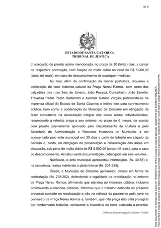 ESTADO DE SANTA CATARINA
TRIBUNAL DE JUSTIÇA
Gabinete Desembargador Edemar Gruber
c) execução do projeto acima mencionado, no prazo de 30 (trinta) dias, a contar
da respectiva aprovação, com fixação de multa diária no valor de R$ 5.000,00
(cinco mil reais), em caso de descumprimento de quaisquer medidas.
Ao final, além da confirmação da liminar postulada, requereu a
declaração do valor histórico-cultural da Praça Nereu Ramos, bem como dos
calçadões das ruas Seis de Janeiro, João Pessoa, Conselheiro João Zanette,
Travessa Padre Pedro Baldoncini e Avenida Getúlio Vargas, publicando-se na
imprensa oficial do Estado de Santa Catarina o inteiro teor para conhecimento
público, bem como a condenação do Município de Criciúma em obrigação de
fazer consistente na restauração integral dos locais acima individualizados,
recompondo a referida praça e seu entorno, no prazo de 6 meses, de acordo
com projeto previamente aprovado pelo Departamento de Cultura e pela
Secretaria de Administração e Recursos Humanos do Município, a ser
apresentado pelo ente municipal em 30 dias a partir do trânsito em julgado da
decisão e, ainda, na obrigação de preservação e conservação das áreas em
discussão, sob pena de multa diária de R$ 5.000,00 (cinco mil reais), para o caso
de descumprimento. Acostou vasta documentação, catalogada em seis volumes.
Notificado, o ente municipal apresentou informações (fls. 40-55) e,
na sequência, restou indeferido o pleito liminar (fls. 231-234).
Citado, o Município de Criciúma apresentou defesa em forma de
contestação (fls. 238-252), defendendo a legalidade da revitalização no entorno
da Praça Nereu Ramos, afirmando que atendeu ao interesse público, inclusive
promovendo audiências públicas. Informou que o trabalho debatido no presente
processo consiste na recolocação e não na retirada do pavimento petit pavé no
perímetro da Praça Nereu Ramos e, também, que dita praça não está protegida
por tombamento histórico, consoante o inventário de bens acostado à exordial.
Paraconferirooriginal,acesseositehttps://esaj.tjsc.jus.br/esaj,informeoprocesso0022844-55.2011.8.24.0020ecódigoP00000004V7WA.
Estedocumentofoiliberadonosautosem16/09/2016às10:53,écópiadooriginalassinadodigitalmenteporEDEMARGRUBER.
fls. 6
 