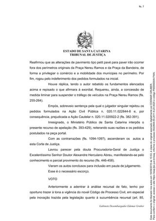 ESTADO DE SANTA CATARINA
TRIBUNAL DE JUSTIÇA
Gabinete Desembargador Edemar Gruber
Reafirmou que as alterações de pavimento tipo petit pavé para paver irão ocorrer
fora dos perímetros originais da Praça Nereu Ramos e da Praça da Bandeira, de
forma a privilegiar o comércio e a mobilidade dos munícipes no perímetro. Por
fim, rogou pelo indeferimento dos pedidos formulados na inicial.
Houve réplica, tendo o autor rebatido os fundamentos elencados
acima e repisado o que afirmara à exordial. Requereu, ainda, a concessão de
medida liminar para suspender o tráfego de veículos na Praça Nereu Ramos (fls.
255-264).
Empós, sobreveio sentença pela qual o julgador singular rejeitou os
pedidos formulados na Ação Civil Pública n. 020.11.022844-8 e, por
consequência, prejudicada a Ação Cautelar n. 020.11.020922-2 (fls. 382-391).
Irresignado, o Ministério Público de Santa Catarina interpôs o
presente recurso de apelação (fls. 393-429), reiterando suas razões e os pedidos
postulados na peça portal.
Com as contrarrazões (fls. 1094-1097), ascenderam os autos a
esta Corte de Justiça.
Lavrou parecer pela douta Procuradoria-Geral de Justiça o
Excelentíssimo Senhor Doutor Alexandre Herculano Abreu, manifestando-se pelo
conhecimento e parcial provimento do recurso (fls. 446-458).
Vieram os autos conclusos para inclusão em pauta de julgamento.
Esse é o necessário escorço.
VOTO
Anteriormente a adentrar à análise recursal de fato, tenho por
oportuno trazer à tona a vigência do novel Código de Processo Civil, em especial
pela inovação trazida pela legislação quanto à sucumbência recursal (art. 85,
Paraconferirooriginal,acesseositehttps://esaj.tjsc.jus.br/esaj,informeoprocesso0022844-55.2011.8.24.0020ecódigoP00000004V7WA.
Estedocumentofoiliberadonosautosem16/09/2016às10:53,écópiadooriginalassinadodigitalmenteporEDEMARGRUBER.
fls. 7
 