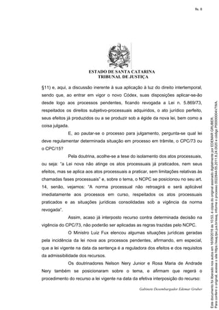 ESTADO DE SANTA CATARINA
TRIBUNAL DE JUSTIÇA
Gabinete Desembargador Edemar Gruber
§11) e, aqui, a discussão inerente à sua aplicação à luz do direito intertemporal,
sendo que, ao entrar em vigor o novo Códex, suas disposições aplicar-se-ão
desde logo aos processos pendentes, ficando revogada a Lei n. 5.869/73,
respeitados os direitos subjetivo-processuais adquiridos, o ato jurídico perfeito,
seus efeitos já produzidos ou a se produzir sob a égide da nova lei, bem como a
coisa julgada.
E, ao pautar-se o processo para julgamento, pergunta-se qual lei
deve regulamentar determinada situação em processo em trâmite, o CPC/73 ou
o CPC/15?
Pela doutrina, acolhe-se a tese do isolamento dos atos processuais,
ou seja: “a Lei nova não atinge os atos processuais já praticados, nem seus
efeitos, mas se aplica aos atos processuais a praticar, sem limitações relativas às
chamadas fases processuais” e, sobre o tema, o NCPC se posicionou no seu art.
14, senão, vejamos: “A norma processual não retroagirá e será aplicável
imediatamente aos processos em curso, respeitados os atos processuais
praticados e as situações jurídicas consolidadas sob a vigência da norma
revogada”.
Assim, acaso já interposto recurso contra determinada decisão na
vigência do CPC/73, não poderão ser aplicadas as regras trazidas pelo NCPC.
O Ministro Luiz Fux elencou algumas situações jurídicas geradas
pela incidência da lei nova aos processos pendentes, afirmando, em especial,
que a lei vigente na data da sentença é a reguladora dos efeitos e dos requisitos
da admissibilidade dos recursos.
Os doutrinadores Nelson Nery Junior e Rosa Maria de Andrade
Nery também se posicionaram sobre o tema, e afirmam que regerá o
procedimento do recurso a lei vigente na data da efetiva interposição do recurso:
Paraconferirooriginal,acesseositehttps://esaj.tjsc.jus.br/esaj,informeoprocesso0022844-55.2011.8.24.0020ecódigoP00000004V7WA.
Estedocumentofoiliberadonosautosem16/09/2016às10:53,écópiadooriginalassinadodigitalmenteporEDEMARGRUBER.
fls. 8
 