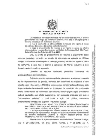 ESTADO DE SANTA CATARINA
TRIBUNAL DE JUSTIÇA
Gabinete Desembargador Edemar Gruber
Lei processual nova sobre recursos: no que tange aos recursos, é preciso
particularizar-se a regra do comentário anterior. duas são as situações para a
lei nova processual em matéria de recursos:
a) rege o cabimento e a admissibilidade do recurso a lei vigente à época
da prolação da decisão da qual se pretende recorrer;
b) rege o procedimento do recurso a lei vigente à época da efetiva
interposição do recurso (Comentários ao Código de Processo Civil. São Paulo:
Editora Revista dos Tribunais, 2015. p. 228).
Ora, faz parte do procedimento do recurso o julgamento deste
recurso (acórdão), portanto, se aquele foi interposto na vigência do Código
antigo, obviamente a consequência dele (julgamento) se dará na vigência desta
lei (CPC/73), o qual não é cabível a aplicação do NCPC, inclusive a tese
inovadora dos honorários recursais.
Conheço do recurso voluntário, porquanto satisfeitos os
pressupostos de admissibilidade.
Outrossim admito a remessa oficial, porquanto a sentença proferida
foi de improcedência do pedido, devendo ser observado, na hipótese, o que
dispõe o art. 19 da Lei n. 4.717/65 (a sentença que concluir pela carência ou pela
improcedência da ação está sujeita ao duplo grau de jurisdição, não produzindo
efeito senão depois de confirmada pelo tribunal; da que julgar a ação procedente
caberá apelação, com efeito suspensivo), por aplicação analógica em todo o
"microsistema coletivo", o qual inclui a ação civil pública, consoante
entendimento firmado pelo Superior Tribunal de Justiça:
PROCESSUAL CIVIL. AÇÃO CIVIL PÚBLICA. REPARAÇÃO DE DANOS
AO ERÁRIO. SENTENÇA DE IMPROCEDÊNCIA. REMESSA NECESSÁRIA.
ART. 19 DA LEI Nº 4.717/64. APLICAÇÃO.
1. Por aplicação analógica da primeira parte do art. 19 da Lei nº 4.717/65,
as sentenças de improcedência de ação civil pública sujeitam-se indistintamente
ao reexame necessário. Doutrina. 2. Recurso especial provido (REsp
1108542/SC, Rel. Min. Castro Meira, j. 19.5.2009).
Nessa toada é o posicionamento emanado desta Corte de Justiça:
AC n. 2013.062439-8, rel. Des. Jaime Ramos, j. 11-06-2015; AC n.
Paraconferirooriginal,acesseositehttps://esaj.tjsc.jus.br/esaj,informeoprocesso0022844-55.2011.8.24.0020ecódigoP00000004V7WA.
Estedocumentofoiliberadonosautosem16/09/2016às10:53,écópiadooriginalassinadodigitalmenteporEDEMARGRUBER.
fls. 9
 