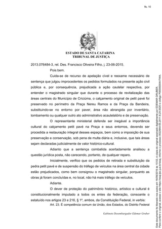 ESTADO DE SANTA CATARINA
TRIBUNAL DE JUSTIÇA
Gabinete Desembargador Edemar Gruber
2013.076484-3, rel. Des. Francisco Oliveira Filho, j. 23-06-2015.
Pois bem.
Cuida-se de recurso de apelação cível e reexame necessário de
sentença que julgou improcedentes os pedidos formulados na presente ação civil
pública e, por consequência, prejudicada a ação cautelar respectiva, por
entender o magistrado singular que durante o processo de revitalização das
áreas centrais do Município de Criciúma, o calçamento original de petit pavé foi
preservado no perímetro da Praça Nereu Ramos e da Praça da Bandeira,
substituindo-se no entorno por paver, área não abrangida por inventário,
tombamento ou qualquer outro ato administrativo acautelatório e de preservação.
O representante ministerial defende ser inegável a importância
cultural do calçamento petit pavé na Praça e seus entornos, devendo ser
procedida a restauração integral desses espaços, bem como a imposição de sua
preservação e conservação, sob pena de multa diária e, inclusive, que tais áreas
sejam declaradas judicialmente de valor histórico-cultural.
Adianto que a sentença combatida acertadamente analisou a
questão jurídica posta, não carecendo, portanto, de qualquer reparo.
Inicialmente, verifico que os pedidos de retirada e substituição da
pedra petit pavé e de suspensão do tráfego de veículos na área central da cidade
estão prejudicados, como bem consignou o magistrado singular, porquanto as
obras já foram concluídas e, no local, não há mais tráfego de veículos.
Adiante.
O dever de proteção do patrimônio histórico, artístico e cultural é
constitucionalmente imputado a todos os entes da federação, consoante o
estatuído nos artigos 23 e 216, § 1º, ambos, da Constituição Federal, in verbis:
Art. 23. É competência comum da União, dos Estados, do Distrito Federal
Paraconferirooriginal,acesseositehttps://esaj.tjsc.jus.br/esaj,informeoprocesso0022844-55.2011.8.24.0020ecódigoP00000004V7WA.
Estedocumentofoiliberadonosautosem16/09/2016às10:53,écópiadooriginalassinadodigitalmenteporEDEMARGRUBER.
fls. 10
 