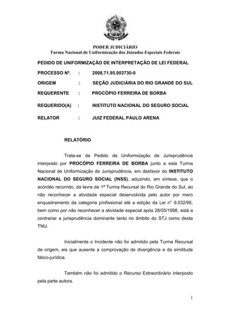 PODER JUDICIÁRIO
Turma Nacional de Uniformização dos Juizados Especiais Federais
1
PEDIDO DE UNIFORMIZAÇÃO DE INTERPRETAÇÃO DE LEI FEDERAL
PROCESSO Nº. : 2008.71.95.003730-0
ORIGEM : SEÇÃO JUDICIÁRIA DO RIO GRANDE DO SUL
REQUERENTE : PROCÓPIO FERREIRA DE BORBA
REQUERIDO(A) : INSTITUTO NACIONAL DO SEGURO SOCIAL
RELATOR : JUIZ FEDERAL PAULO ARENA
RELATÓRIO
Trata-se de Pedido de Uniformização de Jurisprudência
interposto por PROCÓPIO FERREIRA DE BORBA junto a esta Turma
Nacional de Uniformização de Jurisprudência, em desfavor do INSTITUTO
NACIONAL DO SEGURO SOCIAL (INSS), aduzindo, em síntese, que o
acórdão recorrido, da lavra da 1ª Turma Recursal do Rio Grande do Sul, ao
não reconhecer a atividade especial desenvolvida pelo autor por mero
enquadramento da categoria profissional até a edição da Lei n° 9.032/95,
bem como por não reconhecer a atividade especial após 28/05/1998, está a
contrariar a jurisprudência dominante tanto no âmbito do STJ como desta
TNU.
Inicialmente o Incidente não foi admitido pela Turma Recursal
de origem, eis que ausente a comprovação de divergência e da similitude
fático-jurídica.
Também não foi admitido o Recurso Extraordinário interposto
pela parte autora.
 