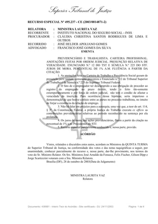 Superior Tribunal de Justiça
RECURSO ESPECIAL Nº 495.237 - CE (2003/0014871-2)
RELATORA : MINISTRA LAURITA VAZ
RECORRENTE : INSTITUTO NACIONAL DO SEGURO SOCIAL - INSS
PROCURADOR : CLÁUDIA CHRISTINA SANTOS RODRIGUES DE LIMA E
OUTROS
RECORRIDO : JOSÉ HELDER APOLIANO GOMES
ADVOGADO : FRANCISCO JOSÉ GOMES DA SILVA
EMENTA
PREVIDENCIÁRIO E TRABALHISTA. CARTEIRA PROFISSIONAL.
ANOTAÇÕES FEITAS POR ORDEM JUDICIAL. PRESUNÇÃO RELATIVA DE
VERACIDADE. ENUNCIADO N.º 12 DO TST E SÚMULA N.º 225 DO STF.
JUROS DE MORA. PERCENTUAL DE 1% A.M. FLUÊNCIA A PARTIR DA
CITAÇÃO.
1. As anotações feita na Carteira de Trabalho e Previdência Social gozam de
presunção juris tantum, consoante preconiza o Enunciado n.º 12 do Tribunal Superior
do Trabalho e da Súmula n.º 225 do Supremo Tribunal Federal.
2. O fato de o empregador ter descumprido a sua obrigação de proceder ao
registro do empregado no prazo devido, tendo o feito tão-somente
extemporaneamente e por força de ordem judicial, não tem o condão de afastar a
veracidade da inscrição. Para ocorrência dessa hipótese, seria imperioso a
demonstração de que houve conluio entre as partes no processo trabalhista, no intuito
de forjar a existência da relação de emprego.
3. Não há falar em prejuízo para a autarquia, uma vez que, a teor do art. 114,
§ 3º, da Constituição Federal, a própria Justiça do Trabalho executa ex officio as
contribuições previdenciárias relativas ao período reconhecido na sentença por ela
prolatada.
4. Os juros de mora, nas ações previdenciárias, fluem a partir da citação no
percentual de 1% a.m. Precedentes do STJ.
5. Recurso especial parcialmente conhecido e, nessa parte, provido.
ACÓRDÃO
Vistos, relatados e discutidos estes autos, acordam os Ministros da QUINTA TURMA
do Superior Tribunal de Justiça, na conformidade dos votos e das notas taquigráficas a seguir, por
unanimidade, conhecer parcialmente do recurso e, nessa parte, dar-lhe provimento, nos termos do
voto do Sr. Ministro Relator. Os Srs. Ministros José Arnaldo da Fonseca, Felix Fischer, Gilson Dipp e
Jorge Scartezzini votaram com a Sra. Ministra Relatora.
Brasília (DF), 28 de outubro de 2003(Data do Julgamento)
MINISTRA LAURITA VAZ
Relatora
Documento: 436981 - Inteiro Teor do Acórdão - Site certificado - DJ: 24/11/2003 Página 1 de 6
 