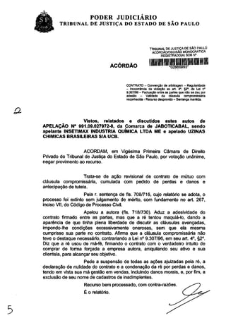 PODER JUDICIÁRIO
        TRIBUNAL DE JUSTIÇA DO ESTADO DE SÃO PAULO



                                                          TRIBUNAL DE JUSTIÇA DE SAO PAULO
                                                           ACÓRDÃO/DECISÃO MONOCRATICA
                                                                REGISTRADO(A) SOB N°


                                     ACÓRDÃO


                                          CONTRATO - Convenção de arbitragem - Regularidade
                                          - Inocorrência de violação ao art. 4 o , §2°, da Lei n°
                                          9.307/96 - Pactuação entre as partes que não se deu por
                                          adesão -      Validade da cláusula compromissária
                                          reconhecida - Recurso desprovido - Sentença mantida.




                 Vistos, relatados e discutidos estes autos de
APELAÇÃO N° 991.09.027972-8, da Comarca de JABOTICABAL, sendo
apelante INSETIMAX INDUSTRIA QUÍMICA LTDA ME e apelado UZINAS
CHIMICAS BRASILEIRAS S/A UCB.


                   ACORDAM, em Vigésima Primeira Câmara de Direito
Privado do Tribunal de Justiça do Estado de São Paulo, por votação unânime,
negar provimento ao recurso.


                    Trata-se de ação revisional de contrato de mútuo com
cláusula compromissária, cumulada com pedido de perdas e danos e
antecipação de tutela.
                     Pela r. sentença de fls. 708/716, cujo relatório se adota, o
processo foi extinto sem julgamento de mérito, com fundamento no art. 267,
inciso VII, do Código de Processo Civil.
                     Apelou a autora (fls. 718/730). Aduz a adesividade do
contrato firmado entre as partes, mas que a ré tentou maquiá-lo, dando a
aparência de que tinha plena liberdade de discutir as cláusulas avençadas,
impondo-lhe condições excessivamente onerosas, sem que ela mesma
cumprisse sua parte no contrato. Afirma que a cláusula compromissária não
teve o destaque necessário, contrariando a Lei n° 9.307/96, em seu art. 4 o , §2°.
Diz que a ré usou de má-fé, firmando o contrato com o verdadeiro intuito de
comprar de forma forçada a empresa autora, aniquilando seu ativo e sua
clientela, para alcançar seu objetivo.
                   Pede a suspensão de todas as ações ajuizadas pela ré, a
declaração de nulidade do contrato e a condenação da ré por perdas e danos,
tendo em vista sua má gestão em vendas, incluindo danos morais, e, por fim, a
exclusão de seu nome de cadastros de inadimplentes.
                    Recurso bem processado, com contra-razões.
                    É o relatório.
 