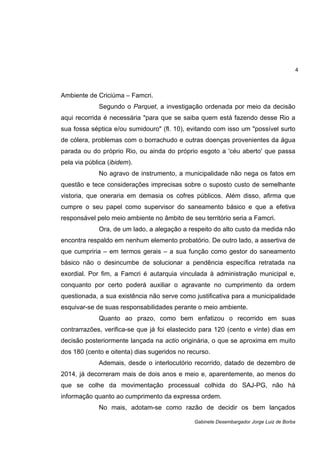 4
Gabinete Desembargador Jorge Luiz de Borba
Ambiente de Criciúma – Famcri.
Segundo o Parquet, a investigação ordenada por meio da decisão
aqui recorrida é necessária "para que se saiba quem está fazendo desse Rio a
sua fossa séptica e/ou sumidouro" (fl. 10), evitando com isso um "possível surto
de cólera, problemas com o borrachudo e outras doenças provenientes da água
parada ou do próprio Rio, ou ainda do próprio esgoto a 'céu aberto' que passa
pela via pública (ibidem).
No agravo de instrumento, a municipalidade não nega os fatos em
questão e tece considerações imprecisas sobre o suposto custo de semelhante
vistoria, que oneraria em demasia os cofres públicos. Além disso, afirma que
cumpre o seu papel como supervisor do saneamento básico e que a efetiva
responsável pelo meio ambiente no âmbito de seu território seria a Famcri.
Ora, de um lado, a alegação a respeito do alto custo da medida não
encontra respaldo em nenhum elemento probatório. De outro lado, a assertiva de
que cumpriria – em termos gerais – a sua função como gestor do saneamento
básico não o desincumbe de solucionar a pendência específica retratada na
exordial. Por fim, a Famcri é autarquia vinculada à administração municipal e,
conquanto por certo poderá auxiliar o agravante no cumprimento da ordem
questionada, a sua existência não serve como justificativa para a municipalidade
esquivar-se de suas responsabilidades perante o meio ambiente.
Quanto ao prazo, como bem enfatizou o recorrido em suas
contrarrazões, verifica-se que já foi elastecido para 120 (cento e vinte) dias em
decisão posteriormente lançada na actio originária, o que se aproxima em muito
dos 180 (cento e oitenta) dias sugeridos no recurso.
Ademais, desde o interlocutório recorrido, datado de dezembro de
2014, já decorreram mais de dois anos e meio e, aparentemente, ao menos do
que se colhe da movimentação processual colhida do SAJ-PG, não há
informação quanto ao cumprimento da expressa ordem.
No mais, adotam-se como razão de decidir os bem lançados
 